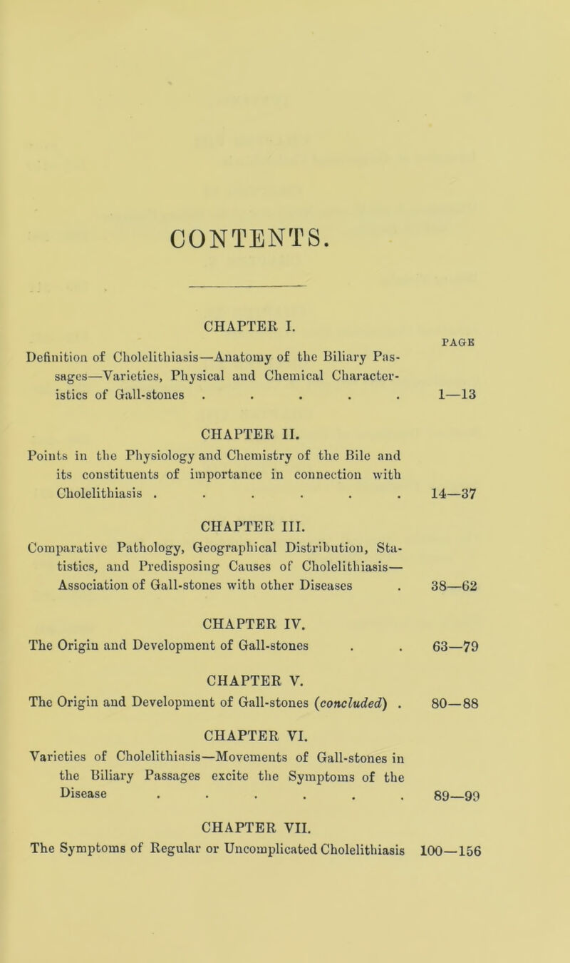 CONTENTS CHAPTER I. Definition of Cholelithiasis—Anatomy of the Biliary Pas- sages—Varieties, Physical and Chemical Character- istics of Gall-stones . ... . CHAPTER II. Points in the Physiology and Chemistry of the Bile and its constituents of importance in connection with Cholelithiasis ...... CHAPTER III. Comparative Pathology, Geographical Distribution, Sta- tistics, and Predisposing Causes of Cholelithiasis— Association of Gall-stones with other Diseases CHAPTER IV. The Origin and Development of Gall-stones CHAPTER V. The Origin and Development of Gall-stones {concluded) . CHAPTER VI. Varieties of Cholelithiasis—Movements of Gall-stones in the Biliary Passages excite the Symptoms of the Disease ...... CHAPTER VII. The Symptoms of Regular or Uncomplicated Cholelithiasis PAGE 1—13 14—37 38—62 63—79 80—88 89—99 100—156