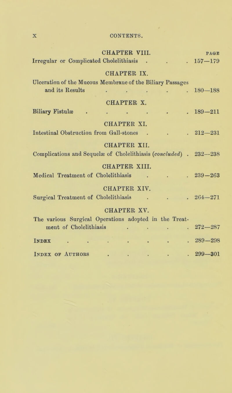 CHAPTER VIII. Irregular or Complicated Cholelithiasis page 157—179 CHAPTER IX. Ulceration of the Mucous Membrane of the Biliary Passages and its Results ..... 180—188 CHAPTER X. Biliary Fistulm ...... 189—211 CHAPTER XI. Intestinal Obstruction from Gall-stones 212—231 CHAPTER XII. Complications and Sequelae of Cholelithiasis {concluded) . 232—238 CHAPTER XIII. Medical Treatment of Cholelithiasis 239-263 CHAPTER XIV. Surgical Treatment of Cholelithiasis 264—271 CHAPTER XV. The various Surgical Operations adopted in the Treat- ment of Cholelithiasis .... 272—287 Index ....... 289—298 Index of Authobs . 299—301