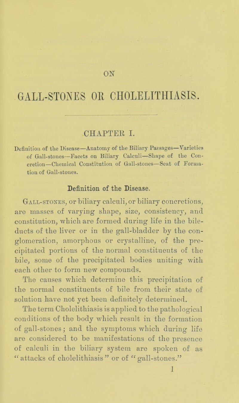 ON GALL-STONES OR CHOLELITHIASIS. CHAPTER I. Definition of tlie Disease—Anatomy of tlie Biliary Passages—Varieties of Gall-stones—Facets on Biliary Calculi—Shape of the Con- cretion—Chemical Constitution of Gall-stones—Seat of Forma- tion of Gall-stones. Definition of the Disease. Gall-stones, or biliary calculi, or biliary concretions, aro masses of varying shape, size, consistency, and constitution, which are formed daring life in the bile- diicts of the liver or in the gall-bladder by the con- glomeration, amorphous or crystalline, of the pre- cipitated portiotis of the normal constituents of the bile, some of the precipitated bodies uniting with each other to form new compounds. The canses which determine this precipitation of the normal constituents of bile from their state of solution have not yet been definitely determined. The term Cholelithiasis is applied to the pathological conditions of the body Avhich result in the formation of gall-stones; and the symptoms Avhich during life are considered to be manifestations of the presence of calculi in the biliary system are spoken of as “attacks of cholelithiasis” or of “gall-stones.”