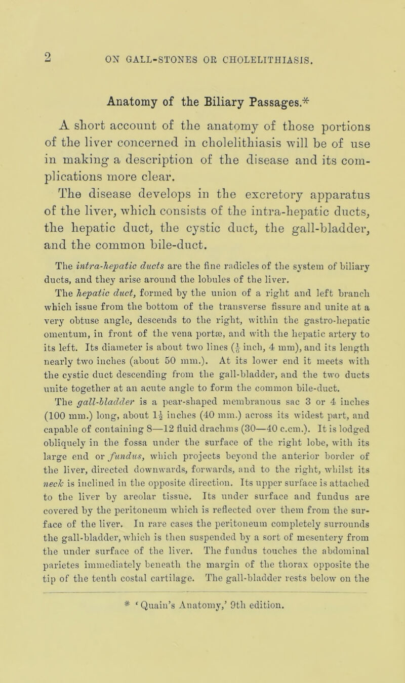 Anatomy of the Biliary Passages.* A short account of the anatomy of those portions of the liver concerned in cholelithiasis will be of use in making a description of the disease and its com- plications more clear. The disease develops in the excretory apparatus of the liver, which consists of the intra-hepatic ducts, the hepatic duct, the cystic duct, the gall-bladder, and the common bile-duct. The intra-hepatic ducts are the fine rnclicles of the system of biliary ducts, and they arise around the lobules of the liver. The hepatic duct, formed by the union of a right and left branch which issue from the bottom of the transvei’se fissui’e and unite at a very obtuse angle, descends to the right, within the gastro-hepatic omentum, in front of the vena portm, and with the hepatic artery to its left. Its diameter is about two lines (i inch, 4 mm), and its length nearly two inches (about 50 mm.). At its lower end it meets with the cystic duct descending from the gall-bladder, and the two ducts unite together at an acute angle to form the common bile-duct. The gall-bladder is a pear-shaped membranous sac 3 or 4 inches (100 mm.) long, about l-J- inches (40 mm.) across its widest part, and capable of containing 8—12 fluid drachms (30—40 c.cm.). It is lodged obliquely in the fossa under the surface of the right lobe, with its large end ov fundus, which projects beyond the anterior border of the liver, directed downwards, forwards, and to the right, whilst its nech is inclined in the opposite direction. Its upper surface is attached to the liver by areolar tissue. Its under surface and fundus are covered by the peritoneum which is reflected over them from the sur- face of the liver. In rare cases the peritoneum completely surrounds the gall-bladder, w’hich is then suspended by a sort of mesentery from the under surface of the liver. The fundus touches the abdominal parietes immediately beneath the margin of the thorax opposite the tip of the tenth costal cartilage. The gall-bladder rests below on the * ‘ Quain’s Anatomy,’ 9th edition.