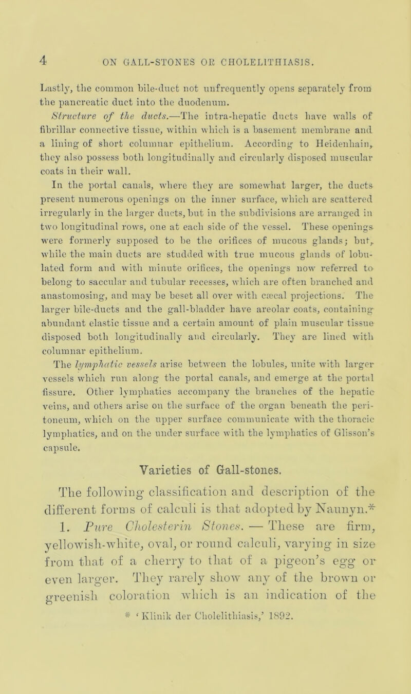 Lastly, the common bile-duct not nnfrequeiitly opens separately from the pancreatic duct into the duodenum. Structure of the ducts.—The intra-hepatic ducts have walls of fibrillar connective tissue, within which is a basement membrane and a lining of short columnar epithelium. According to Heidenhain, they also possess both longitudinally and circularly disposed muscular coats in their wall. In the portal canals, where they are somewhat larger, the ducts present numerous openings on the inner surface, which are scattered irregularly in the larger ducts, but in the subdivisions are arranged in two longitudinal rows, one at each side of the vessel. These openings were formerly supposed to be the orifices of mucous glands; but,, while the main ducts are studded with true mucous glands of lobu- lated form and with minute orifices, the openings now i-eferred to belong to saccular and tubular recesses, which are often branched and anastomosing, and may be beset all over with cmcal projections. The larger bile-ducts and the gall-bladder have areolar coats, containing- abundaut elastic tissue and a certain amount of plain muscular tissue disposed both longitudinally and circularly. They are lined with columnar epithelium. The li/mphatic vessels arise between the lobules, unite with larger vessels which run along the portal canals, and emerge at the portal fissure. Other lymphatics accompany the branches of the hepatic veins, and others arise on the surface of the organ beneath the peri- toneum, which on the upper surface communicate with the thoracic lymphatics, and on the under surface with the lymphatics of Glisson’s capsule. Varieties of Gall-stones. The following classification and description of the different forms of calculi is that adopted by Kaunyn.* 1. Pure Choldsterin Sfonc-^\ — These are firnp yelloAvish-white, oval^ or round ealenlij varying in size from that of a cheriy to that of a pigeon’s egg or even larger. They rarely show any of the brown or greenish coloration Avhich is an indication of the * ‘ Klinik der Chokdithiasis,’ 1892.
