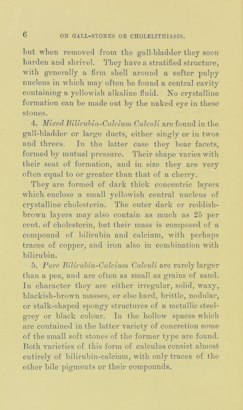 Lut when reinovecl from tlie gall-bladder they soon harden and shrivel. They have a stratified structure, with generally a firm shell aronnd a softer pulpy nucleus in which may often be found a central cavity containing a yellowish alkaline fluid. No crystalline formation can be made out by the naked eye in these stones. 4. Mixed Bill ruhin-Calc turn Calculi are found in the gall-bladder or large ducts, either singly or in twos and threes. In the latter case they bear facets, formed by mutual pressure. Their shape varies with their seat of formation, and in size they are very often equal to or greater than that of a cherry. They are formed of dark thick concentric layers which enclose a small yellowish central nucleus of crystalline cholesterin. The outer dark or reddish- brown layers may also contain as much as 25 per cent, of cholesterin, but their mass is composed of a compound of bilirubin and calcium, with perhaps traces of copper, and iron also in combination with bilirubin. 5. Fare Biliruhin-Galcmm Calculi are rarely larger than a pea, and are often as small as grains of sand. In character they are either irregular, solid, waxy, blackish-brown masses, or else hard, brittle, nodular, or stalk-shaped spongy structures of a metallic steel- grey or black colour. In the hollow spaces which are contained in the latter variety of concretion some of the small soft stones of the former type are found. Both varieties of this form of calculus consist almost entirely of bilirubin-calcium, with only traces of the other bile pigments or their compounds.
