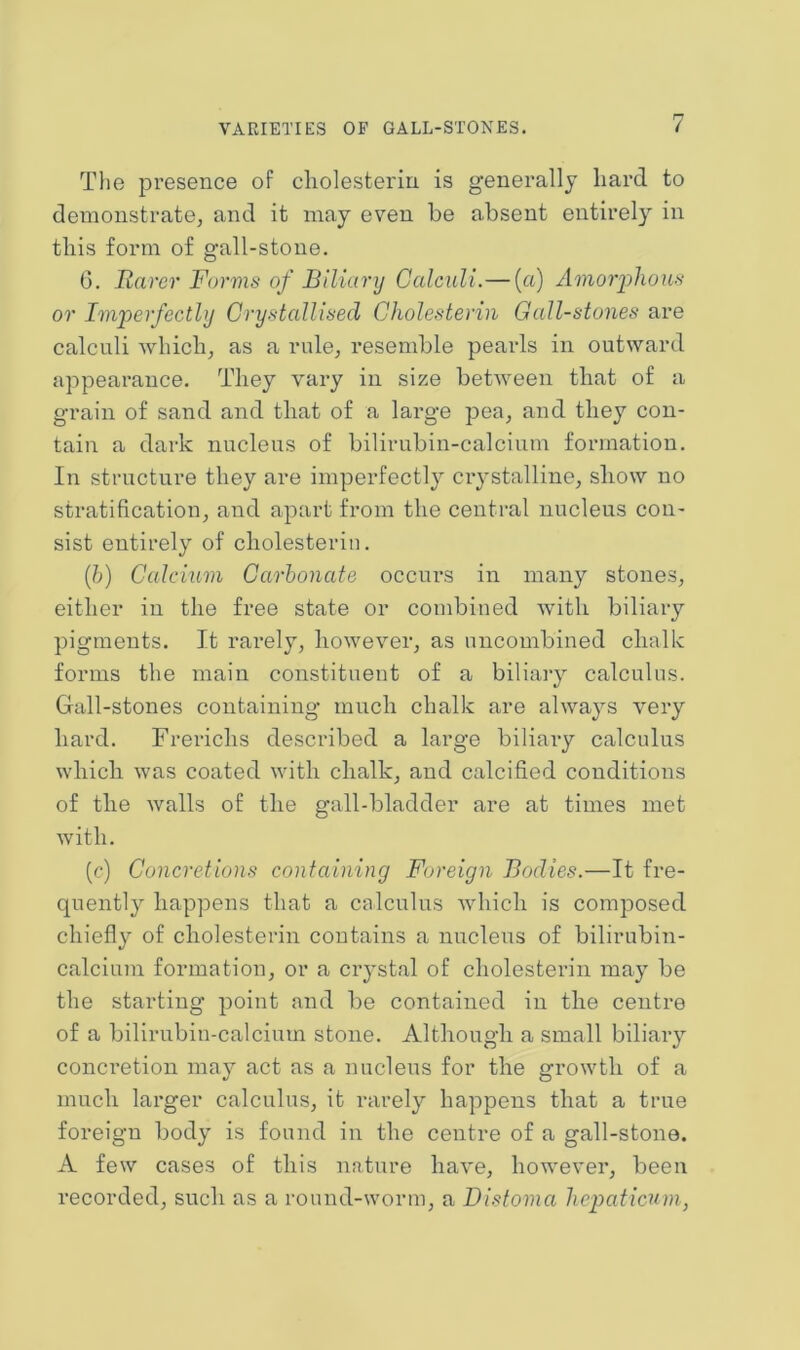 The presence of cliolesteriu is generally liard to demonstrate, and it may even be absent entirely in this form of gall-stone. 6. Rarer Forms of Biliary Calculi.— (a) Amoiyhous or Im'perfectly Crystallised Cholesteriii Gall-stones are calculi which, as a rule, resemble pearls in outward appearance. They vary in size between that of a grain of sand and that of a large pea, and they con- tain a dark nucleus of bilirubin-calcium formation. In structure they are imperfectly crystalline, show no stratification, and apart from the central nucleus con- sist entirely of cliolesteriu. {})) Calcium Carbonate occurs in many stones, either in the free state or combined with biliary pigments. It rarely, however, as uncombined chalk forms the main constituent of a biliary calculus. Gall-stones containing much chalk are alwa3^s very hard. Frerichs described a large biliaiy calculus which was coated with chalk, and calcified conditions of the walls of the gall-bladder are at times met with. (c) Concretions containing Foreign Bodies.—It fre- quently happens that a calculus which is composed chiefly of cliolesteriu contains a nucleus of bilirubin- calcium formation, or a crystal of cliolesteriu may be the starting point and be contained in the centre of a bilirubin-calcium stone. Although a small biliary concretion may act as a nucleus for the growth of a much larger calculus, it rarely happens that a true foreign body is found in the centre of a gall-stone. A few cases of this nature have, however, been recorded, such as a round-worm, a Distoma liepaticuni,