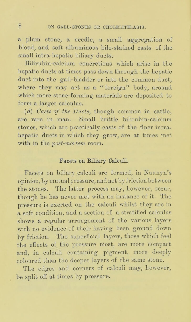 a plum stone, a needle, a small aggregation of blood, and soft albuminons bile-stained casts of tlie small intra-bepatic biliary ducts. Bilirubin-calcium concretions wliicli arise in tlie hepatic ducts at times pass down through the hepatic duct into the gall-bladder or into the common duct, where they may act as a “ foreign’^ body, around which more stone-forming materials are deposited to form a larger calculus. (d) Casts of the Ducts, though common in cattle, are rare in man. Small brittle bilirubin-calcium stones, which are practically casts of the finer intra- hepatic ducts in which they grow, are at times met with in the iMst-inortem room. Facets on Biliary Calculi. Facets on biliary calculi are formed, in Xaunyn’s opinion, by mutual pressure, and not by friction between the stones. The latter process may, however, occur, thougrh he has never met with an instance of it. The pressure is exerted on the calculi whilst they are in a soft condition, and a section of a stratified calculus shows a regular arrangement of the various layers with no evidence of their having been ground down by friction. The superficial layers, those which feel the effects of the pressure most, are more compact and, in calculi containing pigment, more deeply coloured than the deeper layers of the same stone. The edges and corners of calculi may, however, be split off at times by pressure.