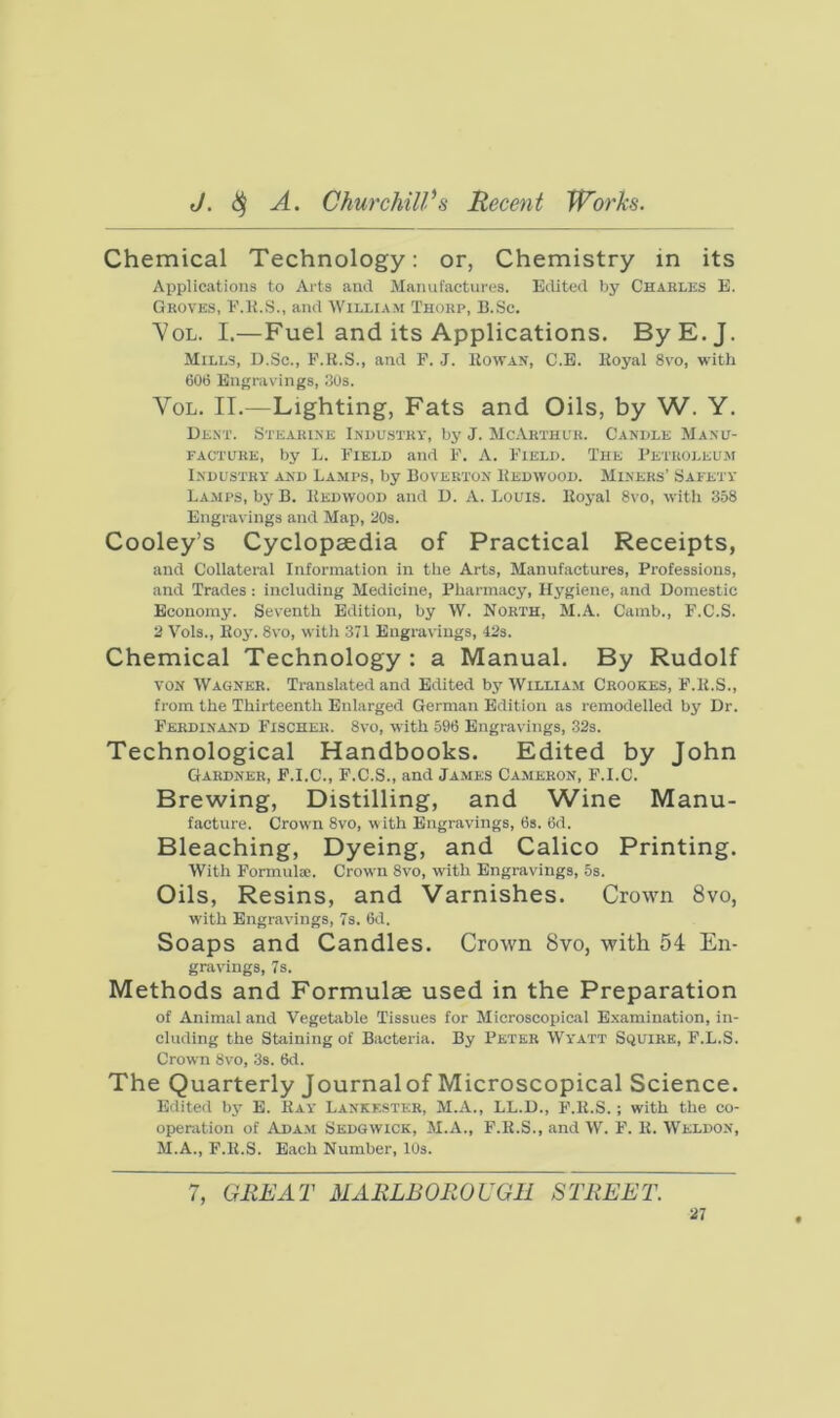 Chemical Technology: or, Chemistry in its Applications to Arts and Manufactures. Eilited by Charles E. Groves, E.K.S., and William Thorp, B.Sc. VoL. I.—Fuel and its Applications. ByE.J. Mills, D.Sc., F.K.S., and F. J. Eowan, C.E. Hoyal 8vo, with 606 Engravings, 30s. VoL. II.—Lighting, Fats and Oils, by W. Y. De.nt. Stearine Industry, by J. McArthur. Candle Manu- facture, by L. Field and F. A. Field. The I’etroleum Industry and Lamps, by Boverton Hedwood. Miners’ Safety Lamps, by B. Redwood and D. A. Louis. Hoyal 8vo, ivith 358 Engravings and Map, 30s. Cooley’s Cyclopaedia of Practical Receipts, and Collateral Information in the Arts, Manufactures, Professions, and Trades : including Medicine, Pharmacy, Hygiene, and Domestic Economy. Seventh Edition, by W. North, M.A. Camb., F.C.S. 2 Vols., Roy. 8vo, with 371 Engravings, 42s. Chemical Technology : a Manual. By Rudolf VON Wagner. Translated and Edited by William Crookes, F.R.S., from the Thirteenth Enlarged German Edition as remodelled by Dr. Ferdinand Fischer. 8vo, with 596 Engravings, 32s. Technological Handbooks. Edited by John Gardner, F.I.C., F.C.S., and James Cameron, F.I.C. Brewing, Distilling, and Wine Manu- facture. Crown 8vo, with Engravings, 6s. 6d. Bleaching, Dyeing, and Calico Printing. With Formula;. Crown 8vo, ivith Engravings, 5s. Oils, Resins, and Varnishes. Crown 8vo, with Engravings, 7s. 6d. Soaps and Candles. Crown 8vo, with 54 En- gravings, 7s. Methods and Formulae used in the Preparation of Animal and Vegetable Tissues for Microscopical Examination, in- cluding the Staining of Bacteria. By Peter Wyatt Squire, F.L.S. Crown 8vo, 3s. 6d. The Quarterly Journalof Microscopical Science. Edited bj' E. Ray Lankf.ster, M.A., LL.D., F.R.S. ; with the co- operation of iVdam Sedgwick, M.A., F.R.S., and W. F. R. Weldon, M.A., F.R.S. Each Number, 10s. 7, GREAT MARLBOROUGH STREET.