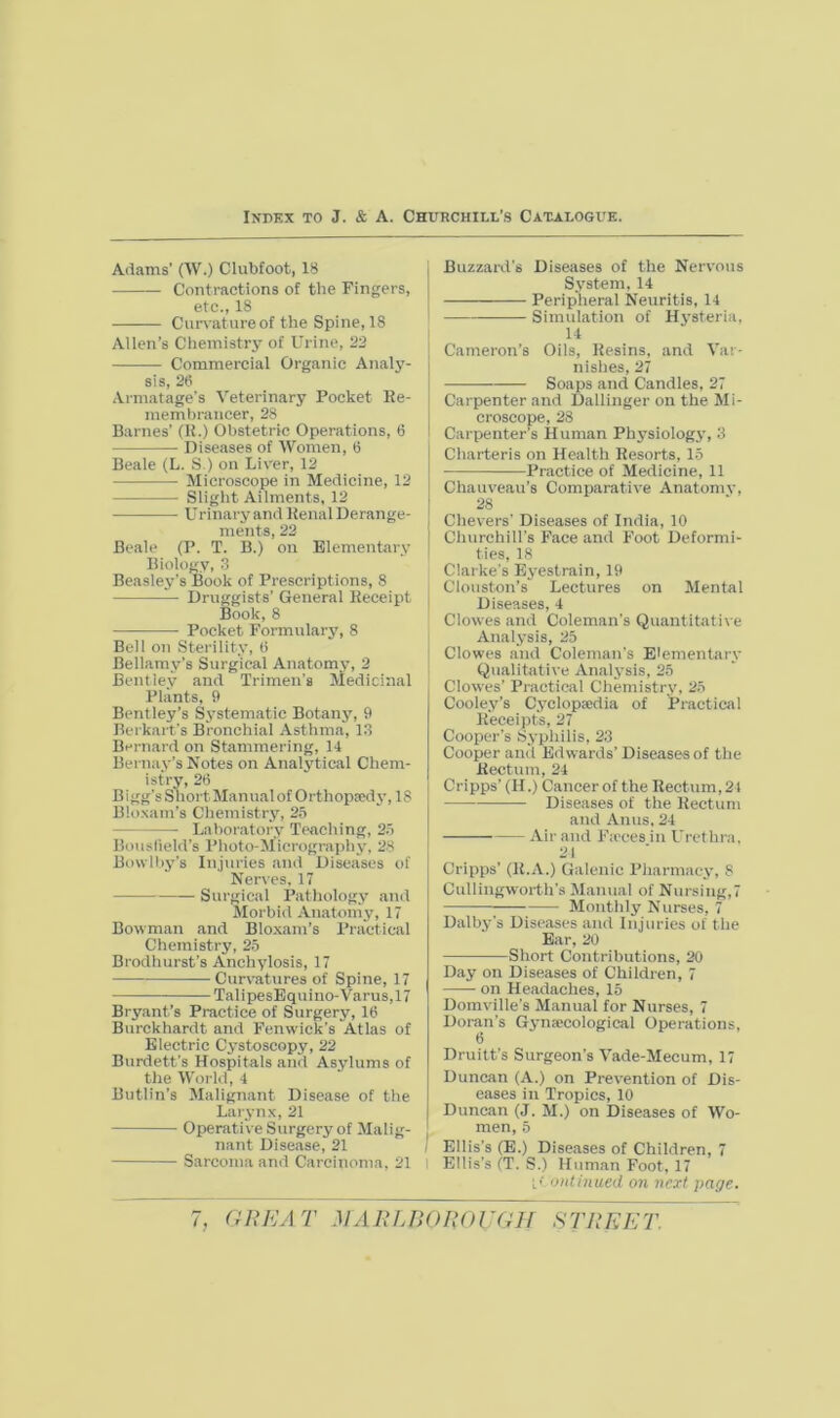 Adams’ (W.) Clubfoot, 18 Contractions of the Fingers, etc., 18 Cun-atureof the Spine, 18 Allen’s Chemistry of Urine, 22 Commercial Organic Analy- sis, 28 Armatage’s Veterinary Pocket Ee- memt)rancer, 28 Barnes’ (H.) Obstetric Operations, 6 Diseases of Women, 8 Beale (L. S.) on Liver, 12 Microscope in Medicine, 12 Slight Ailments, 12 Urinary and Eenal Derange- ments, 22 Beale (P. T. B.) on Elementary Biology, 3 Beasley’s Book of Prescriptions, 8 Druggists’ General Keceipt Book, 8 Pocket Formulary, 8 Bell on Sterility, 8 Bellamy’s Surgical Anatomy, 2 Bentley and Trimen's Medicinal Plants, 9 Bent ley’s Systematic Botany, 9 Berkart's Bronchial Asthma, 1.3 Bernard on Stammering, 14 Bernay’s Notes on Analytical Chem- istry, 28 Bigg’s Snort Manual of Orthopaedy, 18 Blo.sam’s Chemistry, 25 Laboratory TtNiching, 25 Bouslield’s Photo-Micrography, 28 Bowlby’s Injuries and Diseases of Nerves, 17 Surgical Patliology and Jlorbid Anatomy, 17 Bowman and Bloxam’s Practical Chemistry, 25 Brodhurst’s Anchylosis, 17 Curvatvires of Spine, 17 TalipesBquino-Varus,17 Bryant’s Practice of Surgery, 18 Burckhardt and Fenwick’s Atlas of Electric Cystoscopy, 22 Burdett’s Hospitals and Asylums of the World, 4 Butlin’s Malignant Disease of the Larynx, 21 Operative Surgery of Malig- nant Disease, 21 Sarcoma and Carcinoma, 21 Buzzard’s Diseases of the Nervous System, 14 Peripheral Neuritis, 14 Simulation of Hysteria, 14 Cameron’s Oils, Eesins, and Var- nishes, 27 Soaps and Candles, 27 Carpenter and Dallinger on the Mi- croscope, 23 Carpenter’s Human Physiology, 3 Charteris on Health Resorts, 15 Practice of Medicine, 11 Chauveau’s Comparative Anatomy, 28 Chevers' Diseases of India, 10 Cliurchill’s Face and Foot Deformi- ties, 18 Clarke's Eyestrain, 19 Cloiiston’s Lectures on Mental Diseases, 4 Clowes and Coleman’s Quantitative Analysis, 25 Clowes and Coleman’s Elementary Qualitative Analj’sis, 25 Clowes’ Practical Chemistry, 25 Cooley’s Cyclopaedia of Practical Receipt's, 27 Cooper’s Syphilis, 23 Cooper and Edwards’ Diseasesof the Rectum, 24 Cripps’ (H.) Cancer of the Rectum, 21 Diseases of the Rectum and Anus, 24 Air and Fa'ces in Urethra, 21 Cripps’ (R.A.) Galenic Pliarmaey, 8 Cullingworth’s Manual of Nursing,7 ; Monthly Nurses, 7 Dalby’s Diseases and Injuries of the Ear, 20 Short Contributions, 20 Day on Diseases of Children, 7 on Headaches, 15 Domville’s Manual for Nurses, 7 Doran’s Gynaecological Operations, 6 Druitt’s Surgeon’s Vade-Mecum, 17 Duncan (A.) on Prevention of Dis- eases in Tropics, 10 Duncan (J. M.) on Diseases of Wo- men, 5 Ellis’s (E.) Diseases of Children, 7 Ellis’s (T. S.) Human Foot, 17 ontinued on next page.