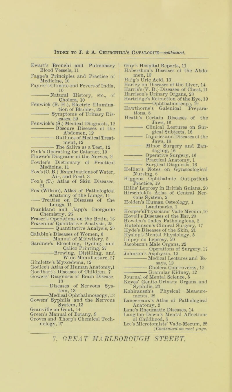 Ewart’s Bronchi and Pulmonar5' Blood Vessels, 11 Fagjie’s Principles and Practice of Medicine, 10 Fayrer’sClimateand Feversof India, 10 Natural Historj', etc., of Cholera, 10 Fenwick (E. II.), Electric Illumina- tion of Bladder, 22 Symptoms of Urinary Dis- eases, 22 Fenwick’s (S.) Medical Diagnosis, 12 Obscure Diseases of the Abdomen, 12 Outlines of Medical Treat- ment, 12 The Saliva as a Test, 12 Fink’s Operating for Cataract, 19 Flower’s Diagrams of the Nerves, 2 Fowler’s Dictionary of Practical Medicine, 11 Fox’s (C. B.) Examinations of Water, Air, and Food, 3 Fox’s (T.) Atlas of Skin Diseases, 21 Fox (Wilson), Atlas of Pathological Anatomy of the Lungs, 11 —— Treatise oh Diseases of the Lungs, 11 Frankland and Japp’s Inorganic Chemistry, 26 Fraser’s Operations on the Brain, 16 Fresenius’ Qualitative Analysis, 2.6 Quantitative Analysis, 2.5 Qalabin’s Diseases of Women, 6 Manual of Midwifery, n Gardner’s Bleaching, Dyeing, and Caiico Printing, 27 Brewing, Distilling, and Wine Manufacture, 27 Gimlette’s Myxoedema, 12 Godlee’s Atlas of Human Anatomy,! Goodhart’s Diseases of Children, 7 Gowers’ Diagnosis of Brain Disease, 13 Diseases of Nervous Sys- tem, 13 Medical Ophthalmoscopy, 13 Gowers’ Syphilis and the Nervous System, 13 Granville on Gout, 14 Green’s Manual of Botany, 9 Groves and 'Thorp’s Chemical Tech- nology, 27 Guy’s Hospital Reports, 11 Habershon’s Diseases of the Abdo- men, 1.5 Haig’s Uric Acid, 13 Harley on Diseases of the Liver, 14 Harris’s (V. D.) Diseases of Chest, 11 Harrison’s Urinary Organs, 23 Hartridge’s Refraction of the Bye, 19 Ophthalmoscope, 19 Hawthorne’s Galenical Prepara- tions, 8 Heath’s Certain Diseases of the Jaws, 16 Clinical Lectures on Sur- gical Subjects, 16 Injuries and Diseases of the Jaws, 16 — Minor Surger3» and Ban- daging, 16 Operative Surgery, 16 Practical Anatomy, 1 Surgical Diagnosis, 16 Hellier’s Notes on Gj'naecologieal Nursing, 6 Higgens’ Ophthalmic Out-patient Practice, 19 Hillis’ Leprosy in British Guiana. 20 Hirschfeld’s Atlas of Cential Ner- vous System, 2 Holden’s lluman Osteology, 1 Landmarks, 1 Hooper’sPhj’sicians’ Vade Meeum.lO HovelTs Diseases of the Ear, 20 Howden’s Index Pathologicus, 2 Hutchinson’s Clinical Surger.y, 17 Hyde’s Diseases of the Skin, 21 Hyslop’s Mental Phj'siologj’, 5 Impej' on Leprosy, 20 Jacobson’s Male Organs, 22 Operations of Surgerj', 17 Johnson's Asphyxia, 12 Medicai Lectures and Es- saj-s, 12 Cholera Controversj', 12 Granidar Kidney, 12 Journal of Mental Science, 5 Kej’es’ Genito-Urinary Organs and Sj'philis, 23 Kohlrausch’s Phj'sical Measure- ments, 28 Lancereaux’s Atlas of Pathological Anatomy, 2 Lane’s Rheumatic Diseases, 14 Langdon-Down's Mental Affections of Chiidhood, 5 Lee’s Microtomists’ Vade-Mecum, 28 [Contimeed on next page.