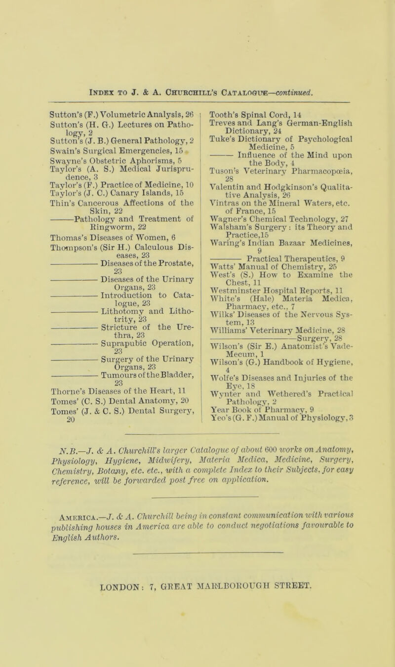 Sutton’s (F.) Volumetric Analj^sis, 26 i Sutton’s (H. G.) Lectures on Patho- logy, 2 Sutton’s (J. B.) General Pathology, 2 Swain’s Surgical Emergencies, 15 Swayne’s Obstetric Aphorisms, 5 | Taylor’s (A. S.) Medical Jurispru- dence, 3 Taylor’s (F.) Practice of Medicine, 10 Taylor’s (J. C.) Canary Islands, 15 Thin’s Cancerous Affections of the I Skin, 22 ' Pathologj' and Treatment of Ringworm, 22 Thomas’s Diseases of Women, 6 Thojnpson’s (Sir H.) Calculous Dis- eases, 23 Diseases of the Prostate, 23 Diseases of the Urinary Organs, 23 Introduction to Cata- logue, 23 Lithotomy and Litho- trity, 23 Stricture of the Ure- thra, 23 Suprapubic Operation, 23 Surgery of the Urinary Organs, 23 Tumours of the Bladder, 23 Thorne’s Diseases of the Heart, 11 Tomes’ (C. S.) Dental Anatomy, 20 Tomes’ (J. & C. S.) Dental Surgery, | 20 Tooth’s Spinal Cord, 14 Treves and Lang’s German-English Dictionary, 24 Tuke’s Dictionary of Psj’chological Medicine, 5 Influence of the Mind upon the Body, 4 Tuson’s Veterinary Pharmacopoeia, 28 Valentin and Hodgkinson’s Qualita- tive Analysis, 26 Vintras on the Mineral Waters, etc. of France, 15 Wagner’s Chemical Technology, 27 Walsham’s Surgery: its Theory and Practice,15 Waring’s Indian Bazaar Medicines, 9 Practical Therapeutics, 9 Watts’ Manual of Chemistry, 25 West’s (S.) How to Examine the Chest, 11 Westminster Hospital Reports, 11 White’s (Hale) Materia Medica, Pharmacy, etc., 7 Wilks’ Diseases of the Nervous Sys- tem, 13 Williams’ Veterinary Medicine, 28 Surgery, 28 Wilson’s (Sir E.) Anatomist’s Vade- Mecum, 1 Wilson’s (G.) Handbook of H3’giene, 4 Wolfe’s Diseases and Injuries of the Ej-e, 18 W.vnter and Wethered’s Practical Patliologv. 2 Year Book of Pliarmac.v, 9 Yeo’s(G. F.)Manual of Phj'siology, 3 N.B.—J. & A. Churchill's larger Catalogue of about 600 u-orics on Anatomy, Physiology, Hygiene, Midwifery, Materia Mcdica, Medicine, Surgery, Chemistry, Botany, etc. etc., with a complete Index to their Subjects, for easy reference, will be forwarded jiost free on application. America.—/, dt A. Churchill being in constant communication with various publishing houses in America are able to conduct negotiations favourable to English Authors.