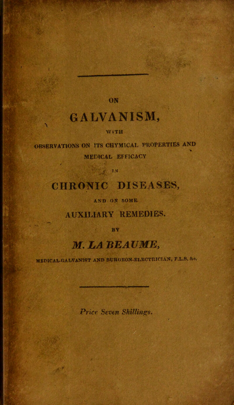 Hi'v-' ON GALVANISM, WITH OBSERVATIONS ON ITS CHYM1CAL PROPERTIES AND •¥ MEDICAL EFFICACY 0ii >* CHRONIC DISEASES, * ' . ' •••.. AND ON SOME AUXILIARY REMEDIES. •X. ■'* BY M. LA BEAUME, MEMCAL-GALVANIST AND SURGEON-ELECTRICIAN, F.L.S, &c. Price Seven Shillings.