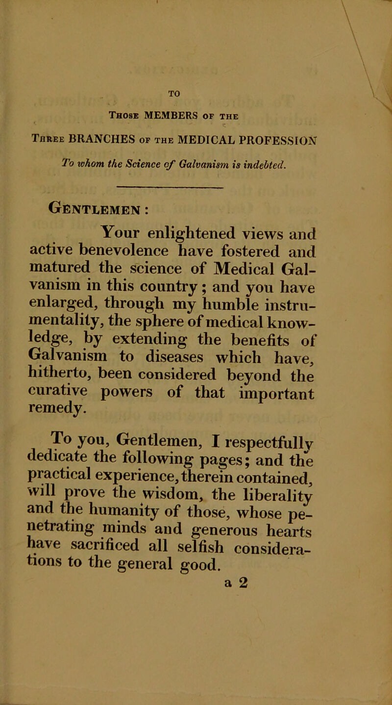 TO Those MEMBERS of the Three BRANCHES of the MEDICAL PROFESSION To whom the Science of Galvanism is indebted. Gentlemen : Your enlightened views and active benevolence have fostered and matured the science of Medical Gal- vanism in this country; and you have enlarged, through my humble instru- mentality, the sphere of medical know- ledge, by extending the benefits of Galvanism to diseases which have, hitherto, been considered beyond the curative powers of that important remedy. To you. Gentlemen, I respectfully dedicate the following pages; and the practical experience, therein contained, will prove the wisdom, the liberality and the humanity of those, whose pe- netrating minds and generous hearts have sacrificed all selfish considera- tions to the general good.