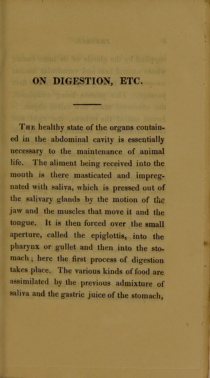 The healthy state of the organs contain- ed in the abdominal cavity is essentially necessary to the maintenance of animal life. The aliment being received into the mouth is there masticated and impreg- nated with saliva, which is pressed out of the salivary glands by the motion of the jaw and the muscles that move it and the tongue. It is then forced over the small aperture, called the epiglottis, into the pharynx or gullet and then into the sto- mach ; here the first process of digestion takes place. The various kinds of food are assimilated by the previous admixture of saliva and the gastric juice of the stomach,