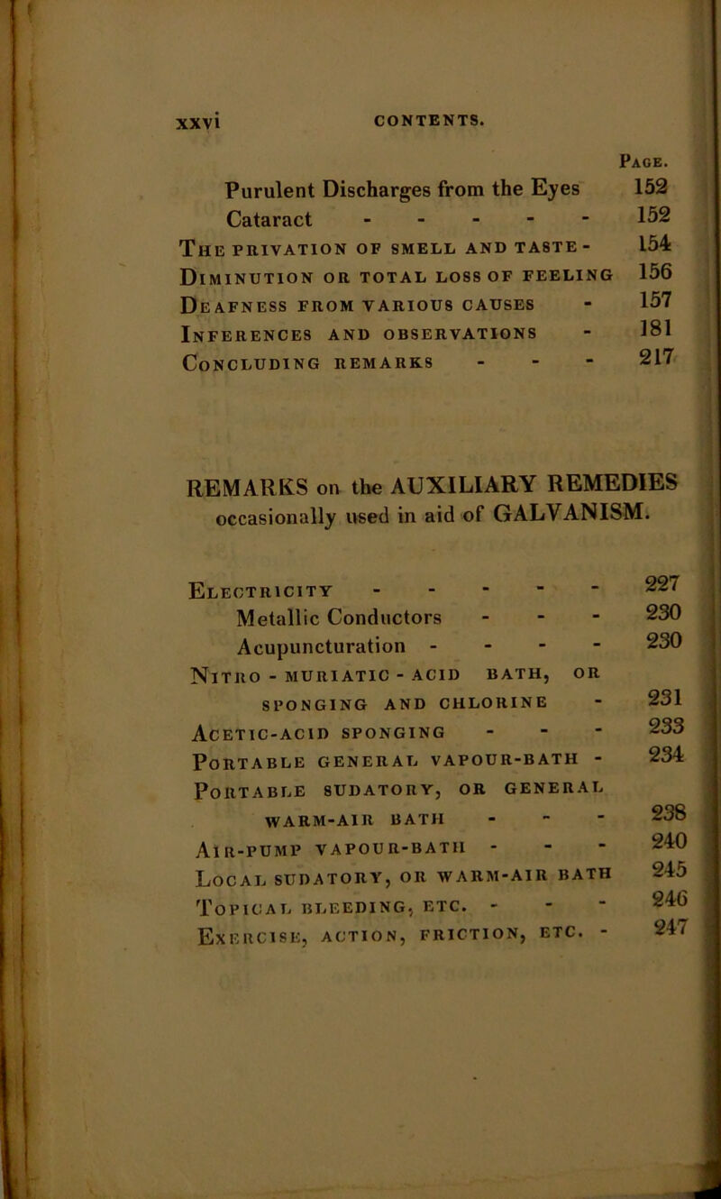 Page. Purulent Discharges from the Eyes 152 Cataract 152 The privation of smell and taste - 154 Diminution or total loss of feeling 156 Deafness from various causes - 157 Inferences and observations - 181 Concluding remarks ... 217 REMARKS on the AUXILIARY REMEDIES occasionally used in aid of GALVANISM. Electricity 227 Metallic Conductors ... 230 Acupuncturation - 230 NlTRO - MURIATIC - ACID BATH, OR SPONGING AND CHLORINE - 231 Acetic-acid sponging - 23^> Portable general vapour-bath - 234 Portable sudatory, or general WARM-AIR BATH - 238 Air-pump vapour-bath - - - 240 Local sudatory, or warm-air bath 245 Topical bleeding, etc. - Exercise, action, friction, etc. - 24/