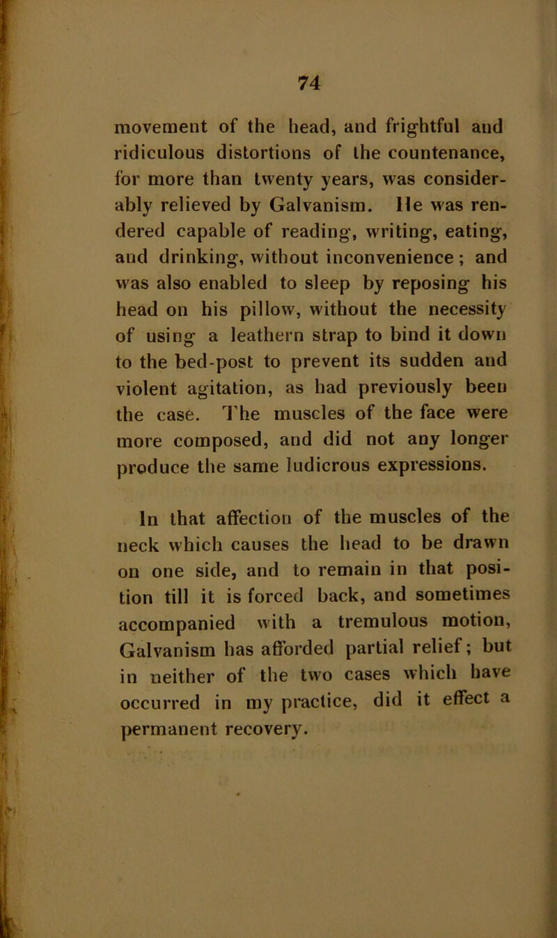 movement of the head, and frightful and ridiculous distortions of the countenance, for more than twenty years, was consider- ably relieved by Galvanism. He was ren- dered capable of reading, writing, eating, and drinking, without inconvenience ; and was also enabled to sleep by reposing his head on his pillow, without the necessity of using a leathern strap to bind it down to the bed-post to prevent its sudden and violent agitation, as had previously been the case. The muscles of the face were more composed, and did not any longer produce the same ludicrous expressions. In that affection of the muscles of the neck which causes the head to be drawn on one side, and to remain in that posi- tion till it is forced back, and sometimes accompanied with a tremulous motion, Galvanism has afforded partial relief; but in neither of the two cases which have occurred in my practice, did it effect a permanent recovery.