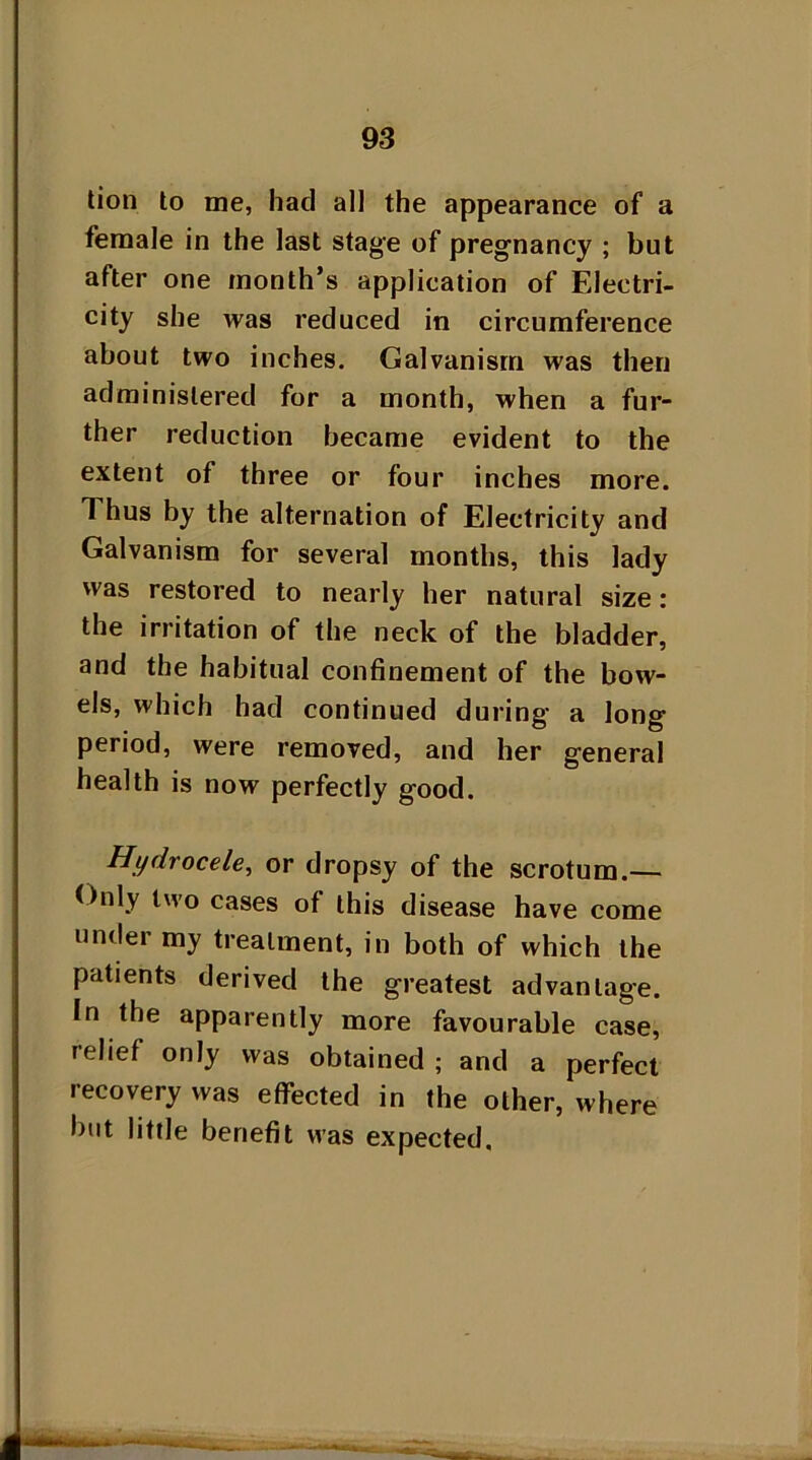 tion to me, had all the appearance of a female in the last stage of pregnancy ; but after one month’s application of Electri- city she was reduced in circumference about two inches. Galvanism was then administered for a month, when a fur- ther reduction became evident to the extent of three or four inches more. Thus by the alternation of Electricity and Galvanism for several months, this lady was restored to nearly her natural size: the irritation of the neck of the bladder, and the habitual confinement of the bow- els, which had continued during' a long period, were removed, and her general health is now perfectly good. Hydrocele, or dropsy of the scrotum.— Only two cases of this disease have come under my treatment, in both of which the patients derived the greatest advantage. In the apparently more favourable case, relief only was obtained ; and a perfect recovery was effected in the other, where hut little benefit was expected.