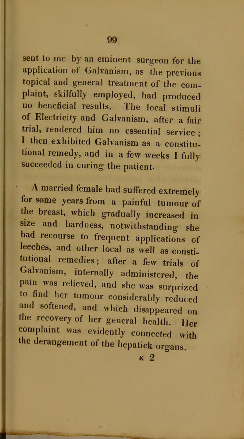 sent to me by an eminent surgeon for the application of Galvanism, as the previous topical and general treatment of the com- plaint, skilfully employed, had produced no beneficial results. The local stimuli of Electricity and Galvanism, after a fair trial, lendered him no essential service ; I then exhibited Galvanism as a constitu- tional remedy, and in a few weeks I fully succeeded in curing the patient. A married female had suffered extremely for some years from a painful tumour of the bieast, which gradually increased in size and hardness, notwithstanding she had recourse to frequent applications of leeches, and other local as well as consti- tutional remedies; after a few trials of Galvanism, internally administered, the pain was relieved, and she was surprized to find her tumour considerably reduced and softened, and which disappeared on the recovery of her general health. Her complaint was evidently connected with the derangement of the hepatick organs.