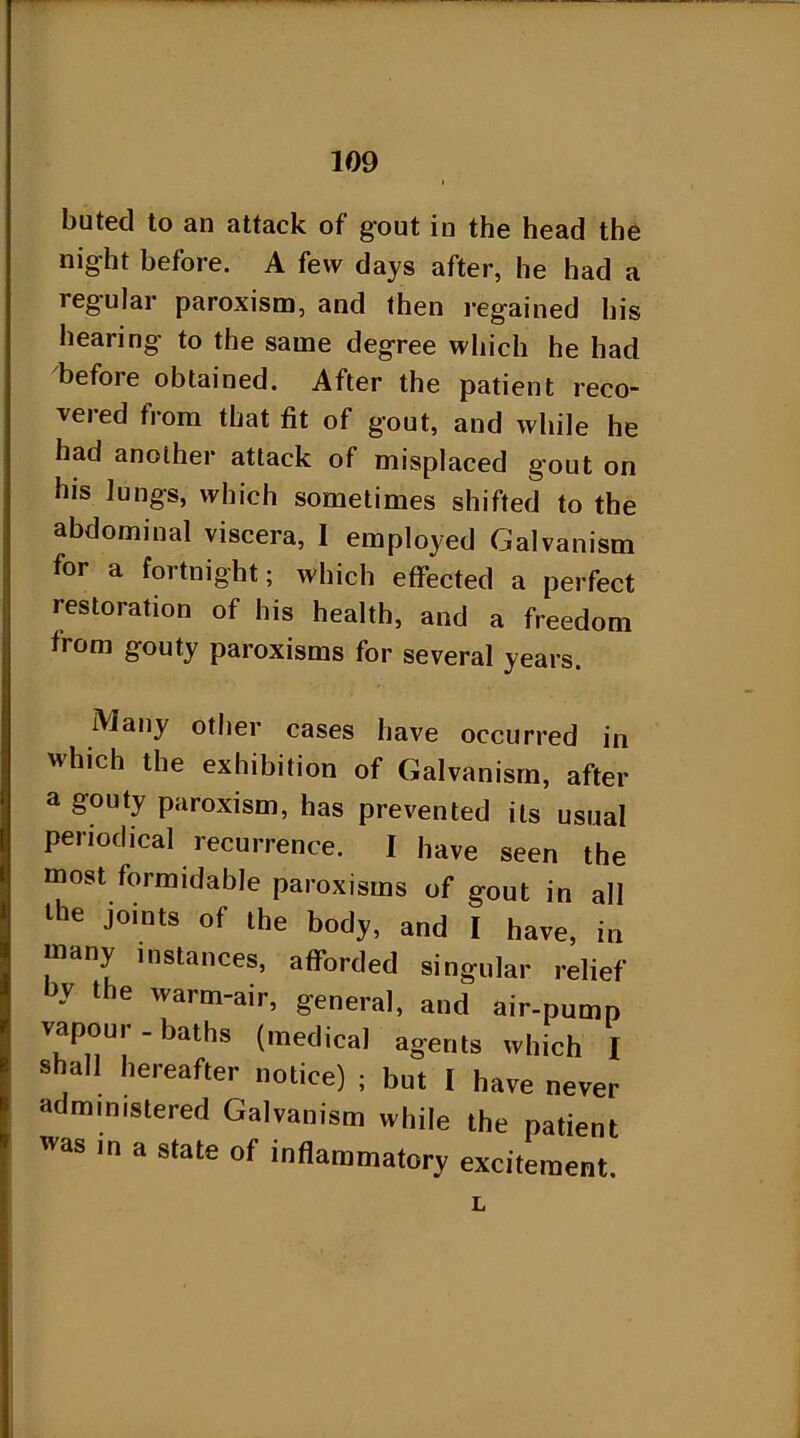 buted to an attack of gout in the head the night before. A few days after, he had a regular paroxism, and then regained his hearing to the same degree which he had before obtained. After the patient reco- veied from that fit of gout, and while he had another attack of misplaced gout on his lungs, which sometimes shifted to the abdominal viscera, 1 employed Galvanism for a fortnight; which effected a perfect restoration of his health, and a freedom from gouty paroxisms for several years. Many other cases have occurred in which the exhibition of Galvanism, after a gouty paroxism, has prevented its usual periodical recurrence. I have seen the most formidable paroxisms of gout in all H>e joints of the body, and I have, in many instances, afforded singular relief - the wa™-air, general, and air-pump vapour - baths (medical agents which I shall hereafter notice) ; but I have never administered Galvanism while the patient as ,n a state of inflammatory excitement. L