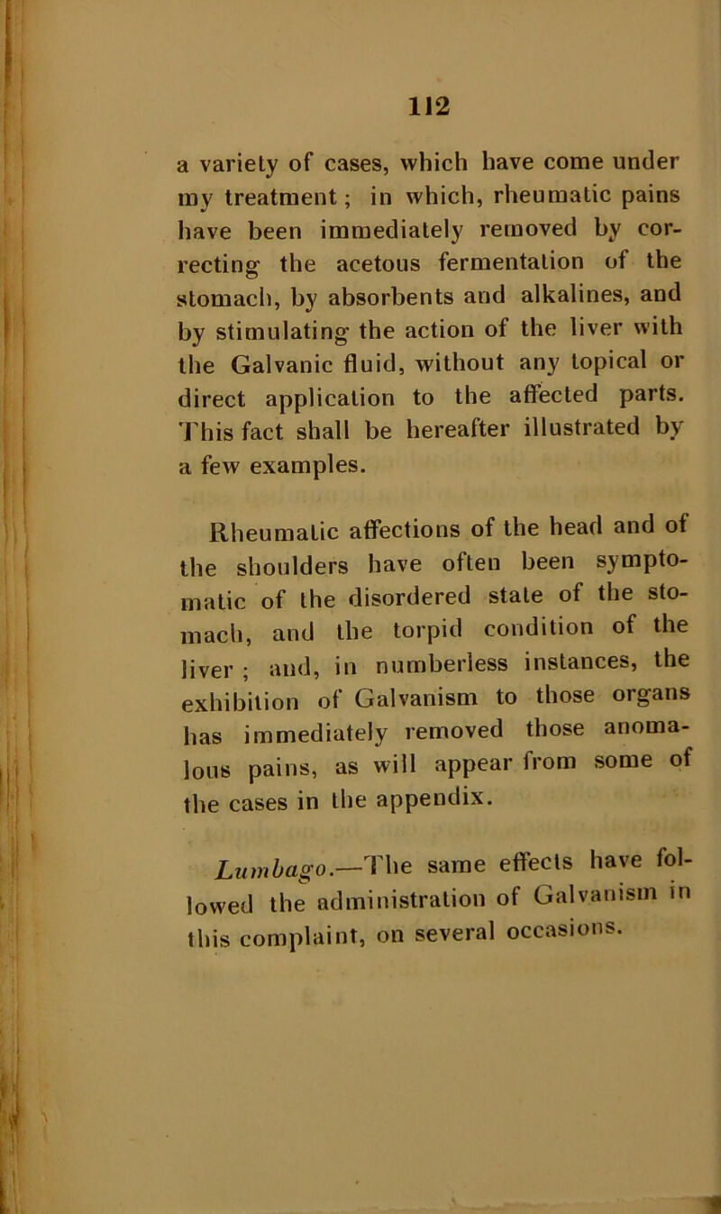 a variety of cases, which have come under my treatment; in which, rheumatic pains have been immediately removed by cor- recting the acetous fermentation of the stomach, by absorbents and alkalines, and by stimulating the action of the liver with the Galvanic fluid, without any topical or direct application to the affected parts. This fact shall be hereafter illustrated by a few examples. Rheumatic affections of the head and of the shoulders have often been sympto- matic of the disordered state of the sto- mach, and the torpid condition of the liver ; and, in numberless instances, the exhibition ot Galvanism to those organs has immediately removed those anoma- lous pains, as will appear from some of the cases in the appendix. Lumbago.—'The same etfects have fol- lowed the administration of Galvanism in this complaint, on several occasions.