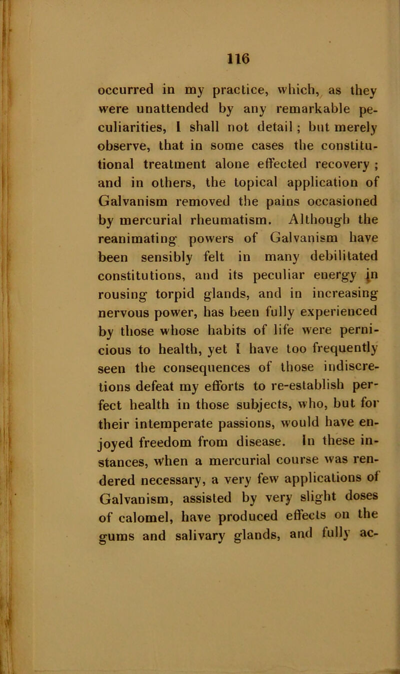 occurred in my practice, which, as they were unattended by any remarkable pe- culiarities, 1 shall not detail ; but merely observe, that in some cases the constitu- tional treatment alone effected recovery ; and in others, the topical application of Galvanism removed the pains occasioned by mercurial rheumatism. Although the reanimating powers of Galvanism have been sensibly felt in many debilitated constitutions, and its peculiar energy jn rousing torpid glands, and in increasing nervous power, has been fully experienced by those whose habits of life were perni- cious to health, yet { have too frequently seen the consequences of those indiscre- tions defeat my efforts to re-establish per- fect health in those subjects, who, but for their intemperate passions, would have en- joyed freedom from disease. In these in- stances, when a mercurial course was ren- dered necessary, a very few applications of Galvanism, assisted by very slight doses of calomel, have produced effects on the gums and salivary glands, and fully ac-