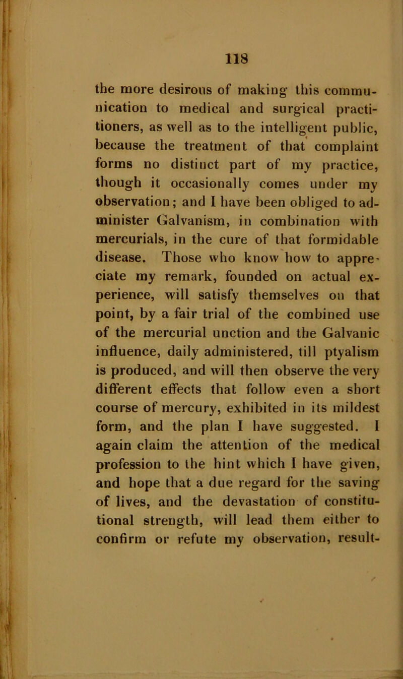 the more desirous of making this commu- nication to medical and surgical practi- tioners, as well as to the intelligent public, because the treatment of that complaint forms no distinct part of my practice, though it occasionally comes under my observation; and I have been obliged to ad- minister Galvanism, in combination with mercurials, in the cure of that formidable disease. Those who know how to appre- ciate my remark, founded on actual ex- perience, will satisfy themselves on that point, by a fair trial of the combined use of the mercurial unction and the Galvanic influence, daily administered, till ptyalism is produced, and will then observe the very different effects that follow even a short course of mercury, exhibited in its mildest form, and the plan I have suggested. I again claim the attention of the medical profession to the hint which I have given, and hope that a due regard for the saving of lives, and the devastation of constitu- tional strength, will lead them either to confirm or refute my observation, result-