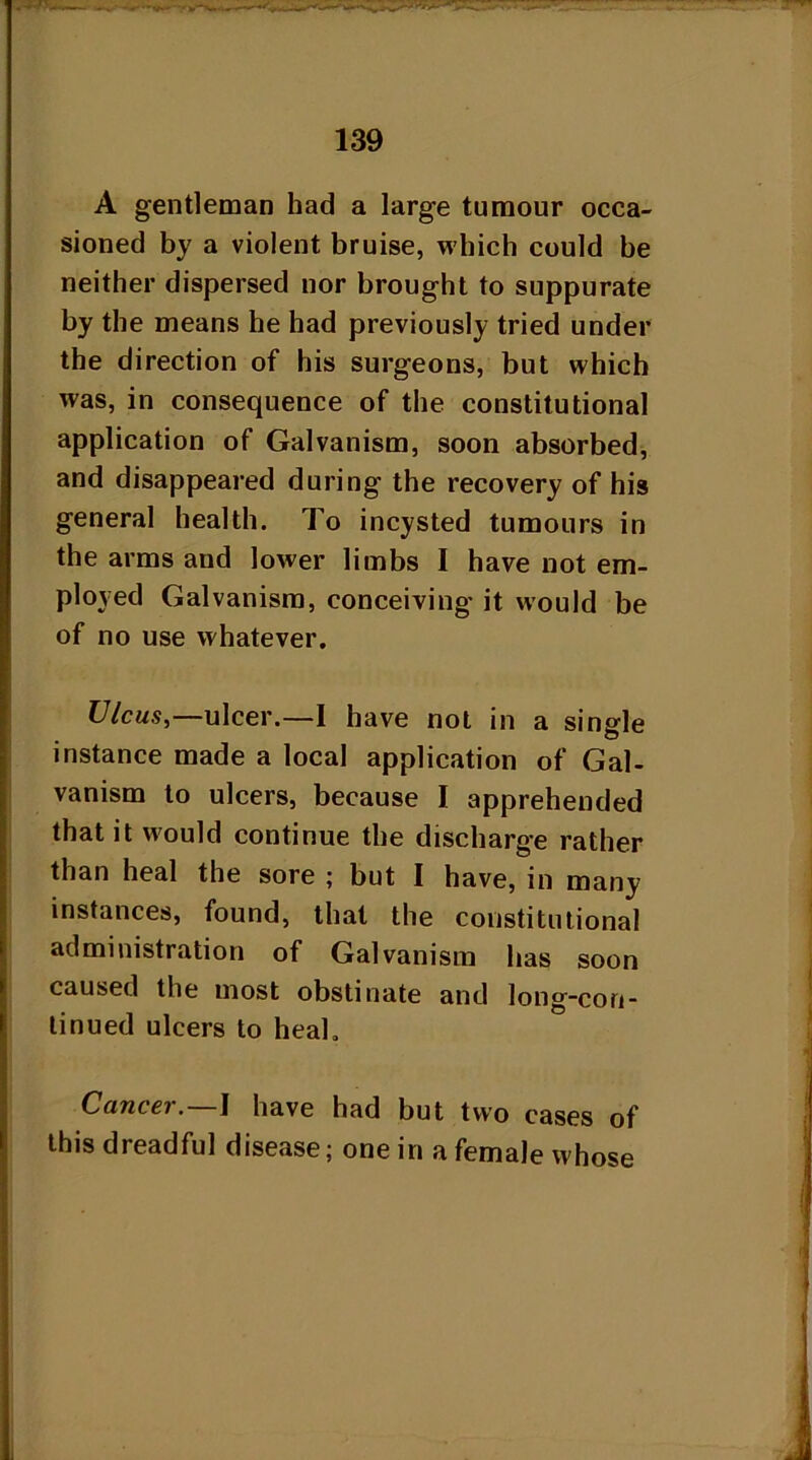 A gentleman had a large tumour occa- sioned by a violent bruise, which could be neither dispersed nor brought to suppurate by the means he had previously tried under the direction of his surgeons, but which was, in consequence of the constitutional application of Galvanism, soon absorbed, and disappeared during the recovery of his general health. To incysted tumours in the arms and lower limbs I have not em- ployed Galvanism, conceiving it would be of no use whatever. Ulcus,—ulcer.—I have not in a single instance made a local application of Gal- vanism to ulcers, because I apprehended that it would continue the discharge rather than heal the sore ; but I have, in many instances, found, that the constitutional administration of Galvanism has soon caused the most obstinate and long-con- tinued ulcers to heal. Cancer.—I have had but two cases of this dreadful disease; one in a female whose