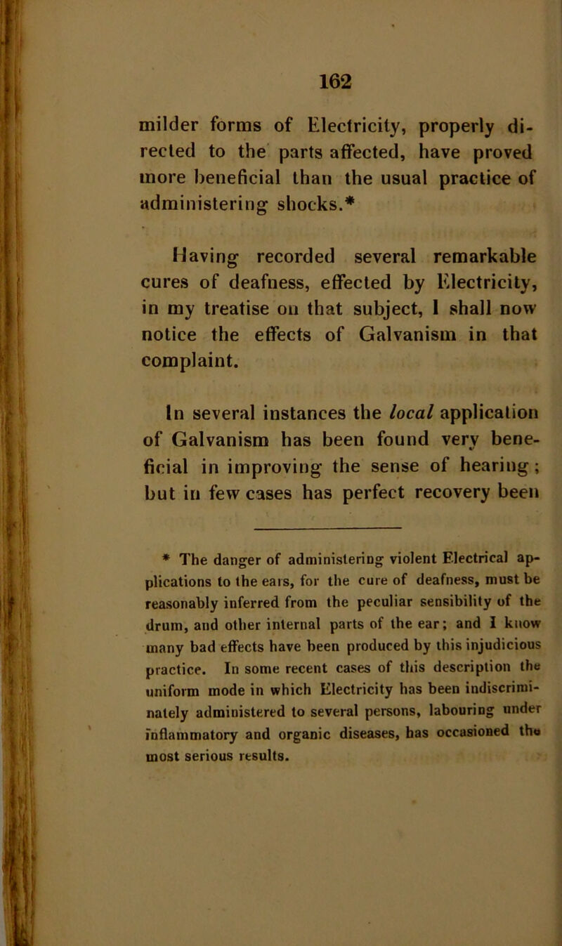 milder forms of Electricity, properly di- rected to the parts affected, have proved more beneficial than the usual practice of administering shocks.* Having recorded several remarkable cures of deafness, effected by Electricity, in my treatise on that subject, 1 shall now notice the effects of Galvanism in that complaint. In several instances the local application of Galvanism has been found verv bene- V ficial in improving the sense of hearing ; but in few cases has perfect recovery been * The danger of administering violent Electrical ap- plications to the ears, for the cure of deafness, must be reasonably inferred from the peculiar sensibility of the drum, and other internal parts of the ear; and I know many bad effects have been produced by this injudicious practice. In some recent cases of this description the uniform mode in which Electricity has been indiscrimi- nately administered to several persons, labouring under inflammatory and organic diseases, has occasioned the most serious results.