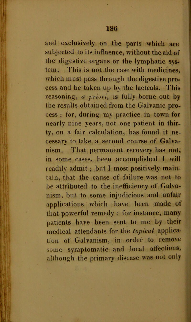 and exclusively on the parts which are subjected to its influence, without the aid of the digestive organs or the lymphatic sys- tem. This is not the case with medicines, which must pass through the digestive pro- cess and be taken up by the lacteals. This reasoning, a priori, is fully borne out by the results obtained from the Galvanic pro- cess ; for, during my practice in town for nearly nine years, not one patient in thir- ty, on a fair calculation, has found it ne- cessary to take a second course of Galva- nism. That permanent recovery has not, in some cases, been accomplished I will readily admit; but I most positively main- tain, tljat the cause of failure was not to be attributed to the inefficiency of Galva- nism, but to some injudicious and unfair applications which have been made of that powerful remedy : for instance, many patients have been sent to me by their medical attendants for the topical applica- tion of Galvanism, in order to remove some symptomatic and local affections, although the primary disease was not only