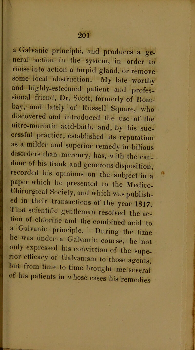 a Galvanic principle, and produces a ge- neral action in the sysiem, in order to rouse into action a torpid gland, or remove some local obstruction. My late worthy and highly-esteemed patient and profes- sional friend, Dr. Scott, formerly of Bom- bay, and lately of Russell Square, who discovered and introduced the use of the nitro-muriatic acid-bath, and, by his suc- cessful practice, established its reputation as a milder and superior remedy in bilious disorders than mercury, has, with the can- dour of his frank and generous disposition, recorded his opinions on the subject in a '* paper which he presented to the Medico- Clnrurgical Society, and which Wc.s publish- ed in their transactions of the year 1817. That scientific gentleman resolved the ac- tion of chlorine and the combined acid to a Galvanic principle. During the time he was under a Galvanic course, he not only expressed his conviction of the supe- rior efficacy of Galvanism to those agents, but from time to time brought me several of his patients in whose cases his remedies