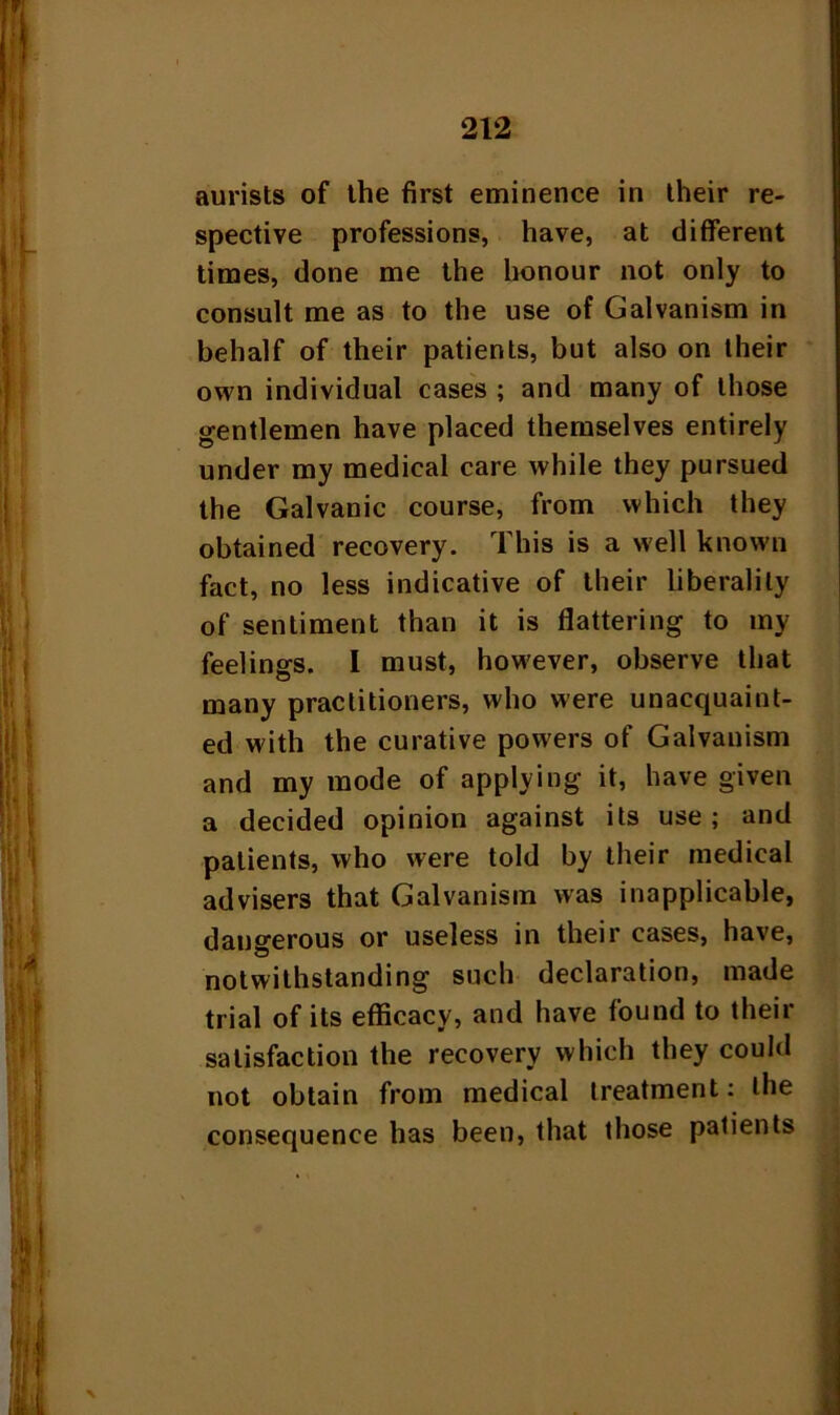 aurists of the first eminence in their re- spective professions, have, at different times, done me the honour not only to consult me as to the use of Galvanism in behalf of their patients, but also on their own individual cases ; and many of those gentlemen have placed themselves entirely under my medical care while they pursued the Galvanic course, from which they obtained recovery. This is a well known fact, no less indicative of their liberality of sentiment than it is flattering to my feelings. I must, however, observe that many practitioners, who were unacquaint- ed with the curative powers of Galvanism and my mode of applying it, have given a decided opinion against its use ; and patients, who were told by their medical advisers that Galvanism was inapplicable, dangerous or useless in their cases, have, notwithstanding such declaration, made trial of its efficacy, and have found to their satisfaction the recovery which they could not obtain from medical treatment: the consequence has been, that those patients