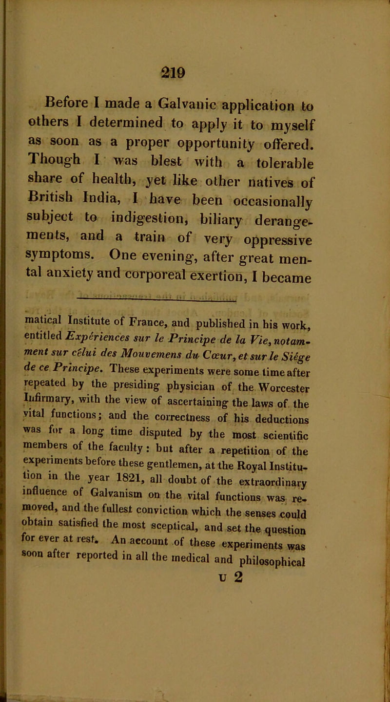 Before I made a Galvanic application to others I determined to apply it to myself as soon as a proper opportunity offered. Though I was blest with a tolerable share of health, yet like other natives of British India, I have been occasionally subject to indigestion, biliary derange- ments, and a train of very oppressive symptoms. One evening, after great men- tal anxiety and corporeal exertion, I became matical Institute of France, and published in his work, entitled Experiences sur le Principe de la Vie, notam- mentsur c'elui des Mouvemens du Carnr, etsurle Siege de ce Principe. These experiments were some time after repeated by the presiding physician of the Worcester Infirmary, with the view of ascertaining the laws of the vital functions; and the correctness of his deductions was for a long time disputed by the most scientific members of the faculty: but after a repetition of the experiments before these gentlemen, at the Royal Institu- tion in the year 1821, all doubt of the extraordinary influence of Galvanism on the vital functions was re- moved, and the fullest conviction which the senses could obtain satisfied the most sceptical, and set the question for ever at rest. An account of these experiments was soon after reported in all the medical and philosophical