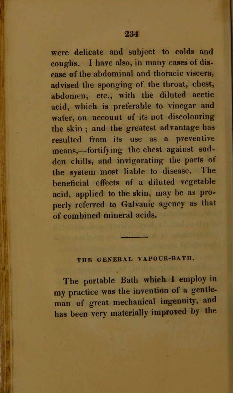 were delicate and subject to colds and coughs. I have also, in many cases of dis- ease of the abdominal and thoracic viscera, advised the sponging of the throat, chest, abdomen, etc., with the diluted acetic acid, which is preferable to vinegar and water, on account of its not discolouring the skin ; and the greatest advantage has resulted from its use as a preventive means,—fortifying the chest against sud- den chills, and invigorating the parts of the system most liable to disease. The beneficial effects of a diluted vegetable acid, applied to the skin, may be as pro- perly referred to Galvanic agency as that of combined mineral acids. THE GENERAL VAPOUR-BATH. The portable Bath which I employ in my practice was the invention of a gentle- man of great mechanical ingenuity, and has been very materially improved by the