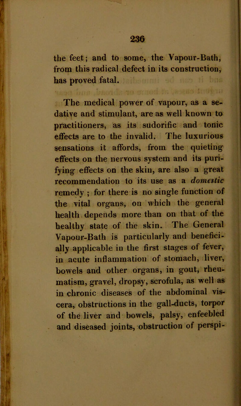 the feet; and to some, the Vapour-Bath, from this radical defect in its construction, has proved fatal. The medical power of vapour, as a se- dative and stimulant, are as well known to practitioners, as its sudorific and tonic effects are to the invalid. The luxurious sensations it affords, from the quieting effects on the nervous system and its puri- fying effects on the skin, are also a great recommendation to its use as a domestic remedy ; for there is no single function of the vital organs, on which the general health depends more than on that of the healthy state of the skin. The General Vapour-Bath is particularly and benefici- ally applicable in the first stages of fever, in acute inflammation of stomach, liver, bowels and other organs, in gout, rheu- matism, gravel, dropsy, scrofula, as well as in chronic diseases of the abdominal vis- cera, obstructions in the gall-ducts, torpor of the liver and bowels, palsy, enfeebled and diseased joints, obstruction of perspi-