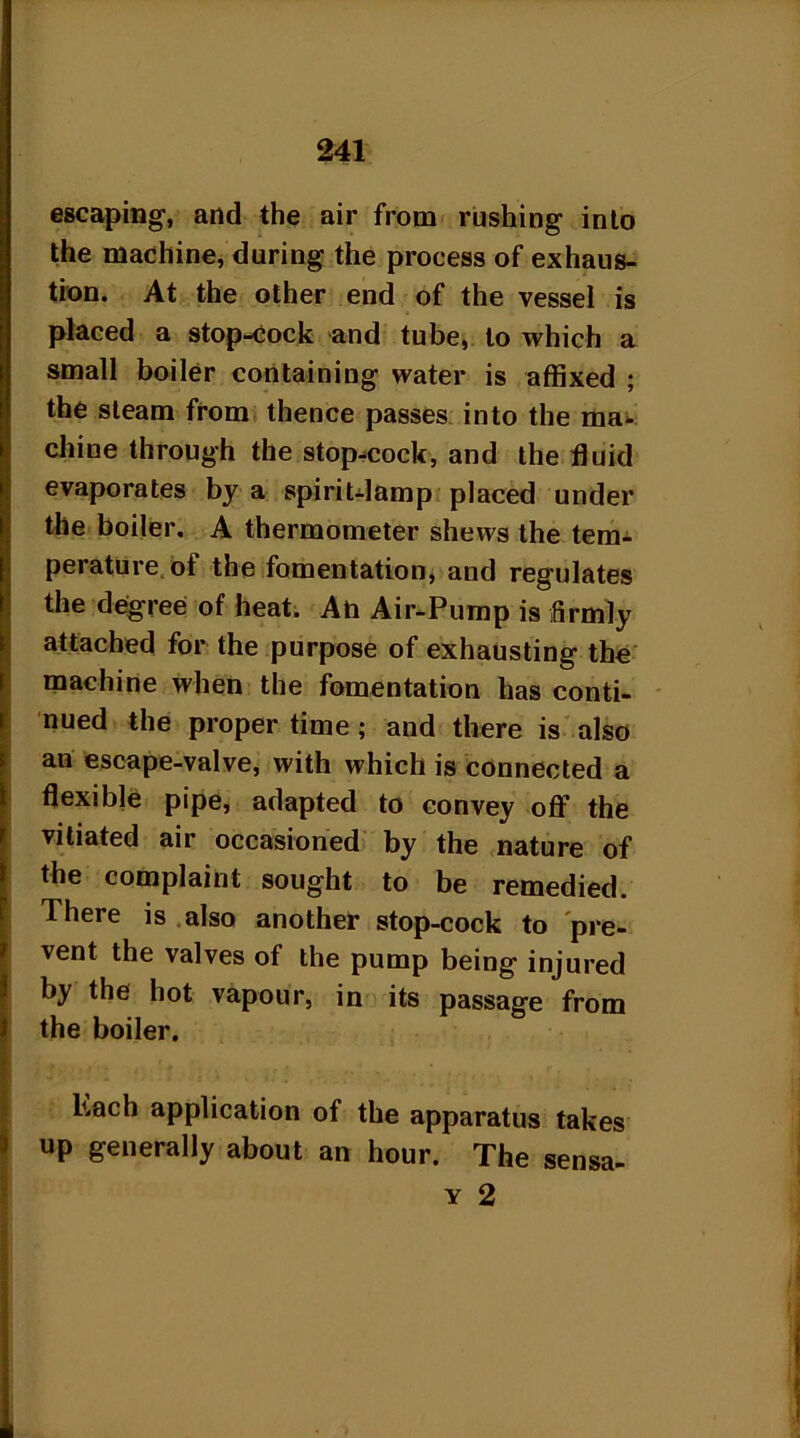 escaping, and the air from rushing into the machine, during the process of exhaus- tion. At the other end of the vessel is placed a stop-cock and tube, to which a small boiler containing water is affixed ; the steam from thence passes into the ma- chine through the stop-cock, and the fluid evaporates by a spirit-lamp placed under the boiler. A thermometer shews the term perature of the fomentation, and regulates the degree of heat. An Air-Pump is firmly attached for the purpose of exhausting the machine when the fomentation has conti- nued the proper time ; and there is also an escape-valve, with which is connected a flexible pipe, adapted to convey off the vitiated air occasioned by the nature of the complaint sought to be remedied. There is also another stop-cock to pre- vent the valves of the pump being injured by the hot vapour, in its passage from the boiler. Lach application of the apparatus takes up generally about an hour. The sensa-