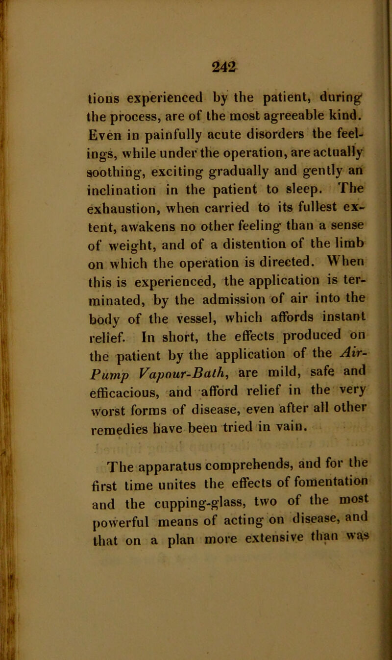 lions experienced by the patient, during' the process, are of the most agreeable kind. Even in painfully acute disorders the feel- ings, while under the operation, are actually soothing, exciting gradually and gently an inclination in the patient to sleep. The exhaustion, when carried to its fullest ex- tent, awakens no other feeling than a sense of weight, and of a distention of the limb on which the operation is directed. W hen this is experienced, the application is ter- minated, by the admission of air into the body of the vessel, which affords instant relief. In short, the effects produced on the patient by the application of the Air- Pump Vapour-Bath, are mild, safe and efficacious, and afford relief in the very worst forms of disease, even after all other remedies have been tried in vain. • * • f .■ * • . The apparatus comprehends, and for the first time unites the effects of fomentation and the cupping-glass, two of the most powerful means of acting on disease, and that on a plan more extensive than wa£