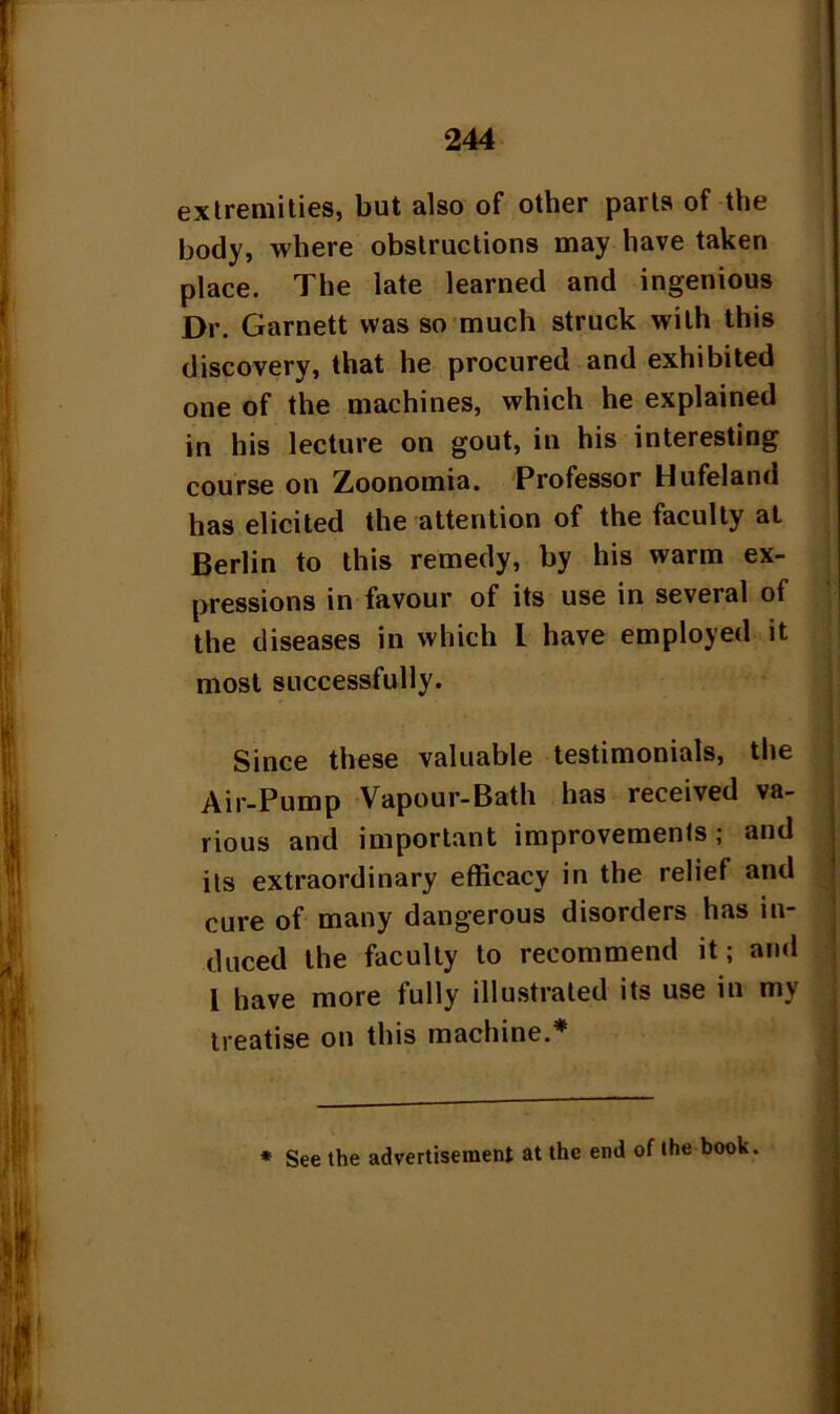 extremities, but also of other parts of the body, where obstructions may have taken place. The late learned and ingenious Dr. Garnett was so much struck with this discovery, that he procured and exhibited one of the machines, which he explained in his lecture on gout, in his interesting course on Zoonomia. Professor Hufeland has elicited the attention of the faculty at Berlin to this remedy, by his warm ex- pressions in favour of its use in several of the diseases in which l have employed it most successfully. Since these valuable testimonials, the Air-Pump Vapour-Bath has received va- rious and important improvements; and its extraordinary efficacy in the relief and cure of many dangerous disorders has in- duced the faculty to recommend it; and l have more fully illustrated its use in my treatise on this machine.* * See the advertisement at the end of the book.