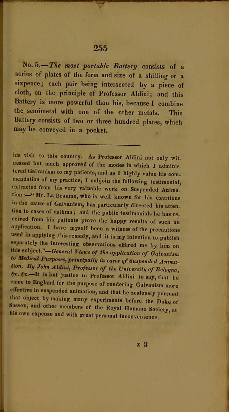 No. 5.—The most portable Battery consists of a series of plates of the form and size of a shilling or a sixpence; each pair being intersected by a piece of cloth, on the principle of Professor Aldini; and this Battery is more powerful than his, because I combine the semimetal with one of the other metals. This Battery consists of two or three hundred plates, which may be conveyed in a pocket. his visit to this country. As Professor Aldini not only wit- nessed but much approved of the modes in which I adminis- tered Galvanism to my patients, and as I highly value his com- mendation of my practice, I subjoin the following testimonial, extracted from his very valuable work on Suspended Anima- tion “ Mr. La Beaume, who is well known for his exertions in the cause of Galvanism, has particularly directed his atten- tion to cases of asthma; and the public testimonials he has re- ceived from his patients prove the happy results of such an application. I have myself been a witness of the precautions used in applying this remedy, and it is my intention to publish separately the interesting observations offered me by him on this subject.” General Views of the application of Galvanism to Medical Purposes, principally in cases of Suspended Anima- tion. By John Aldini, Professor of the University of Belogna, See. See—It is but justice to Professor Aldini to say, that he came to England for the purpose of rendering Galvanism more effective in suspended animation, and that he zealously pursued that object by making many experiments before the Duke of Sussex, and other members of the Royal Humane Society at his own expense and with great personal inconvenience.