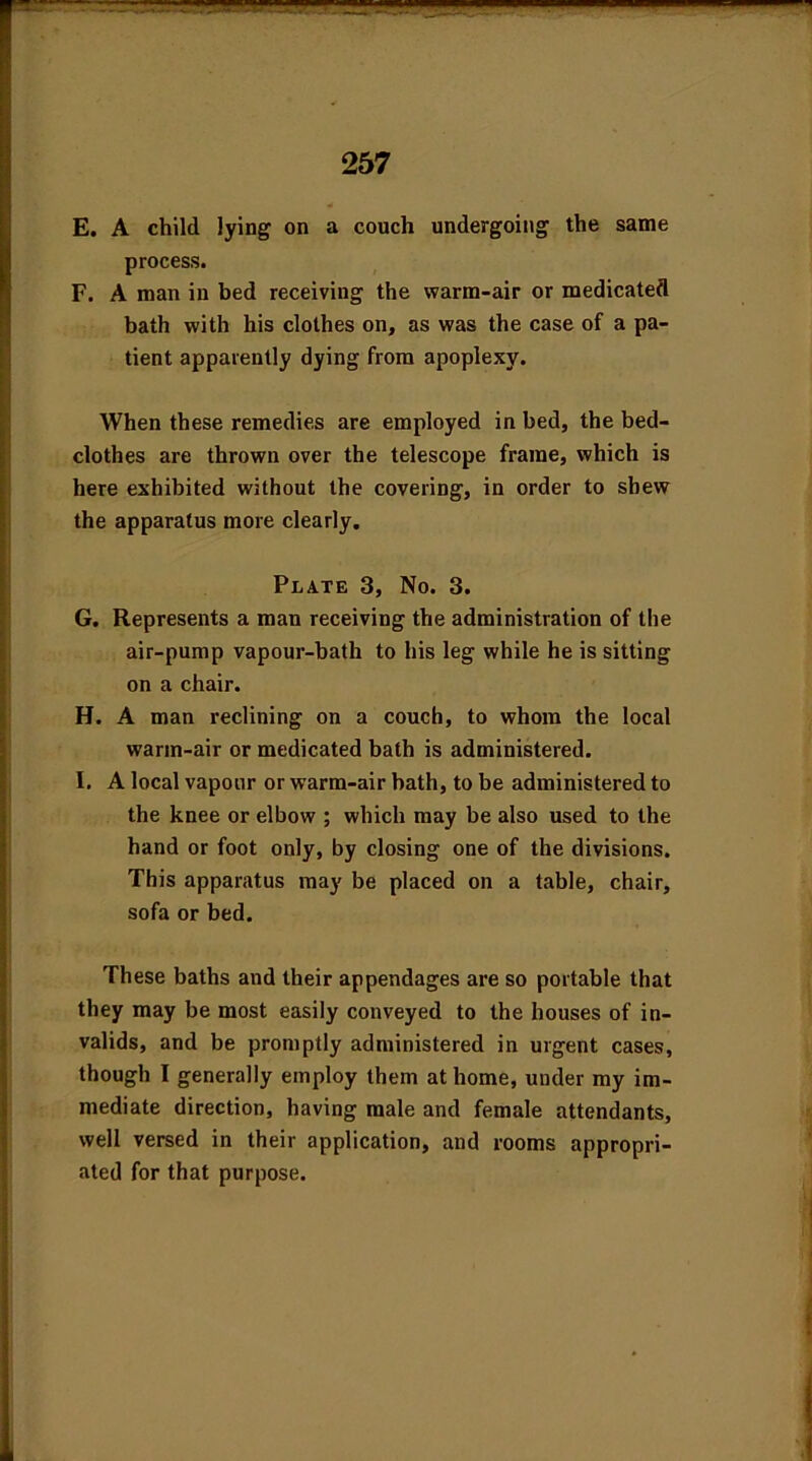 E. A child lying on a couch undergoing the same process. F. A man in bed receiving the warm-air or medicated bath with his clothes on, as was the case of a pa- tient apparently dying from apoplexy. When these remedies are employed in bed, the bed- clothes are thrown over the telescope frame, which is here exhibited without the covering, in order to shew the apparatus more clearly. Plate 3, No. 3. G. Represents a man receiving the administration of the air-pump vapour-bath to his leg while he is sitting on a chair. H. A man reclining on a couch, to whom the local warm-air or medicated bath is administered. I. A local vapour or warm-air hath, to be administered to the knee or elbow ; which may be also used to the hand or foot only, by closing one of the divisions. This apparatus may be placed on a table, chair, sofa or bed. These baths and their appendages are so portable that they may be most easily conveyed to the houses of in- valids, and be promptly administered in urgent cases, though I generally employ them at home, under my im- mediate direction, having male and female attendants, well versed in their application, and rooms appropri- ated for that purpose.