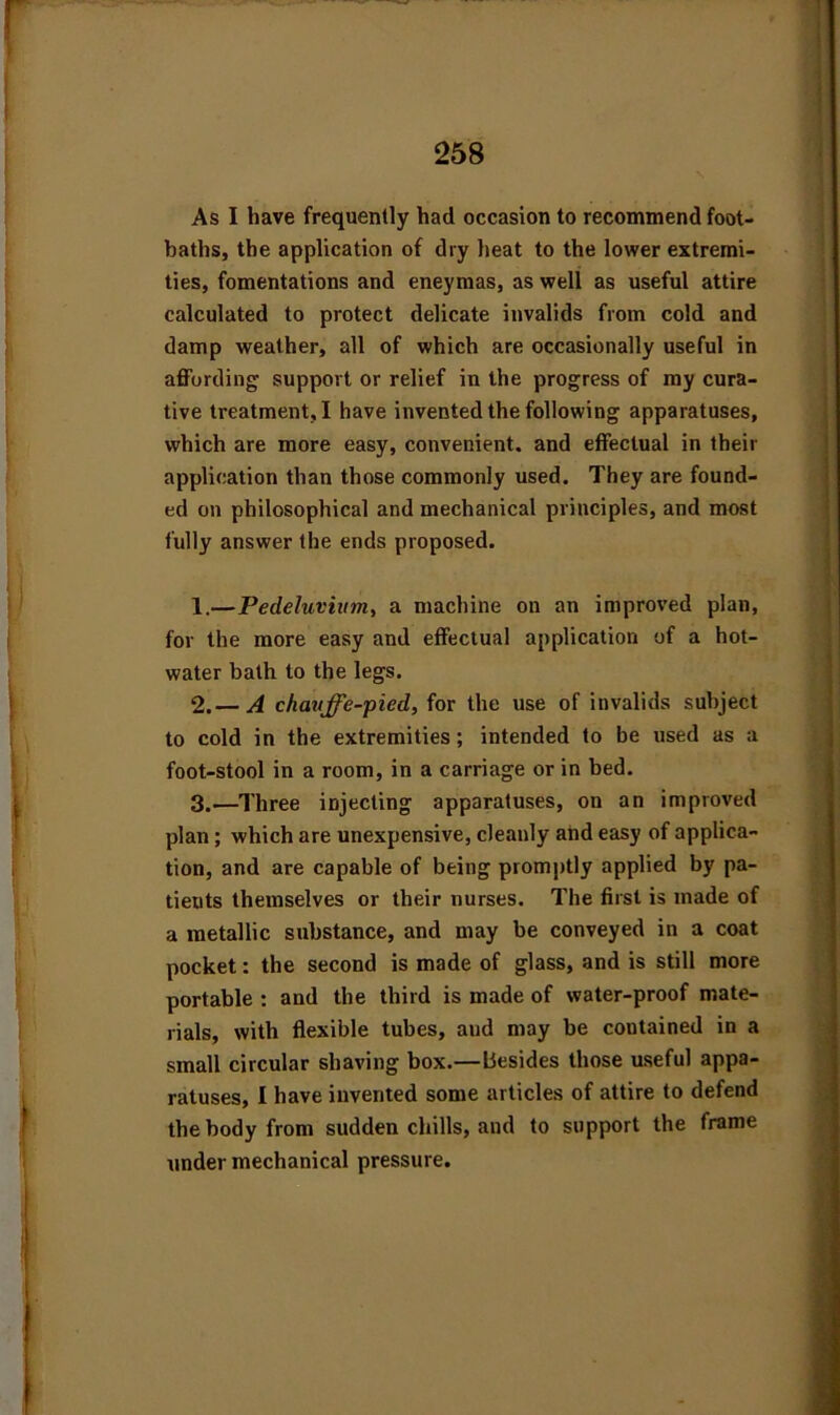 As I have frequently had occasion to recommend foot- baths, the application of dry heat to the lower extremi- ties, fomentations and eneymas, as well as useful attire calculated to protect delicate invalids from cold and damp weather, all of which are occasionally useful in affording support or relief in the progress of my cura- tive treatment, I have invented the following apparatuses, which are more easy, convenient, and effectual in their application than those commonly used. They are found- ed on philosophical and mechanical principles, and most fully answer the ends proposed. 1. —Pedeluvium, a machine on an improved plan, for the more easy and effectual application of a hot- water bath to the legs. 2. — A chavffe-pied, for the use of invalids subject to cold in the extremities; intended to be used as a foot-stool in a room, in a carriage or in bed. 3. —Three injecting apparatuses, on an improved plan; which are unexpensive, cleanly and easy of applica- tion, and are capable of being promptly applied by pa- tieuts themselves or their nurses. The first is made of a metallic substance, and may be conveyed in a coat pocket: the second is made of glass, and is still more portable : and the third is made of water-proof mate- rials, with flexible tubes, aud may be contained in a small circular shaving box.—besides those useful appa- ratuses, I have invented some articles of attire to defend the body from sudden chills, aud to support the frame under mechanical pressure.