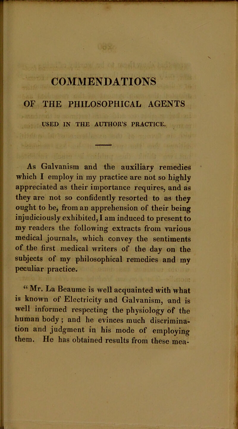 COMMENDATIONS OF THE PHILOSOPHICAL AGENTS USED IN THE AUTHOR’S PRACTICE. As Galvanism and the auxiliary remedies which I employ in my practice are not so highly appreciated as their importance requires, and as they are not so confidently resorted to as they ought to be, from an apprehension of their being injudiciously exhibited, I am induced to present to my readers the following extracts from various medical journals, which convey the sentiments of the first medical writers of the day on the subjects of my philosophical remedies and my peculiar practice. “ Mr. La Beaume is well acquainted with what is known of Electricity and Galvanism, and is well informed respecting the physiology of the human body; and he evinces much discrimina- tion and judgment in his mode of employing them. He has obtained results from these mea-