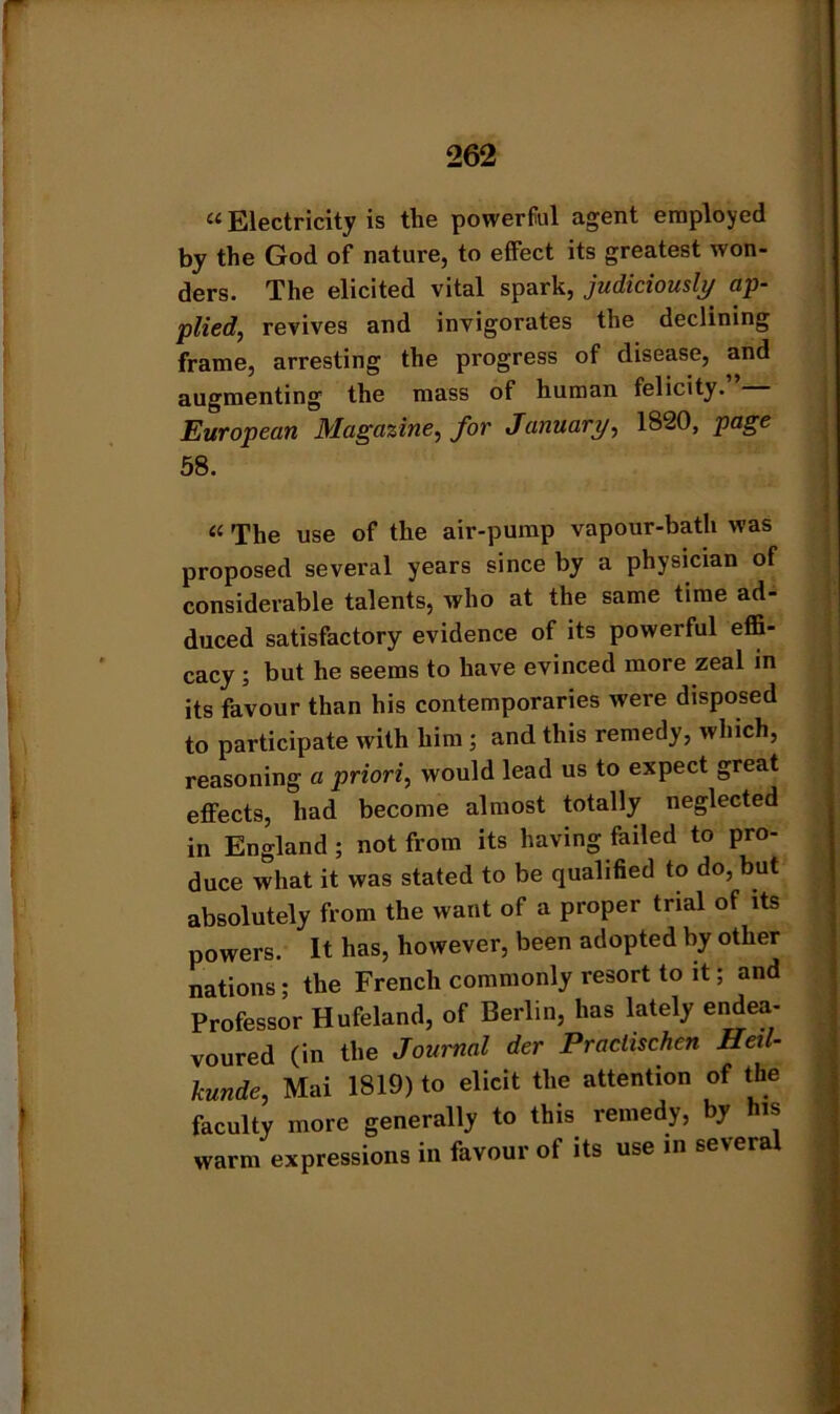 «Electricity is the powerful agent employed by the God of nature, to effect its greatest won- ders. The elicited vital spark, judiciously ap- plied, revives and invigorates the declining frame, arresting the progress of disease, and augmenting the mass of human felicity. European Magazine, for January, 1820, page 58. « The use of the air-pump vapour-bath was proposed several years since by a physician of considerable talents, who at the same time ad- duced satisfactory evidence of its powerful effi- cacy ; but he seems to have evinced more zeal in its favour than his contemporaries were disposed to participate with him ; and this remedy, which, reasoning a priori, would lead us to expect great effects, had become almost totally neglected in England ; not from its having failed to pro- duce what it was stated to be qualified to do, but absolutely from the want of a proper trial of its powers. It has, however, been adopted by other nations; the French commonly resort to it; and Professor Hufeland, of Berlin, has lately endea- voured (in the Journal der Praclischen Heil- kunde, Mai 1819) to elicit the attention of the faculty more generally to this remedy, by is warm expressions in favour of its use in several