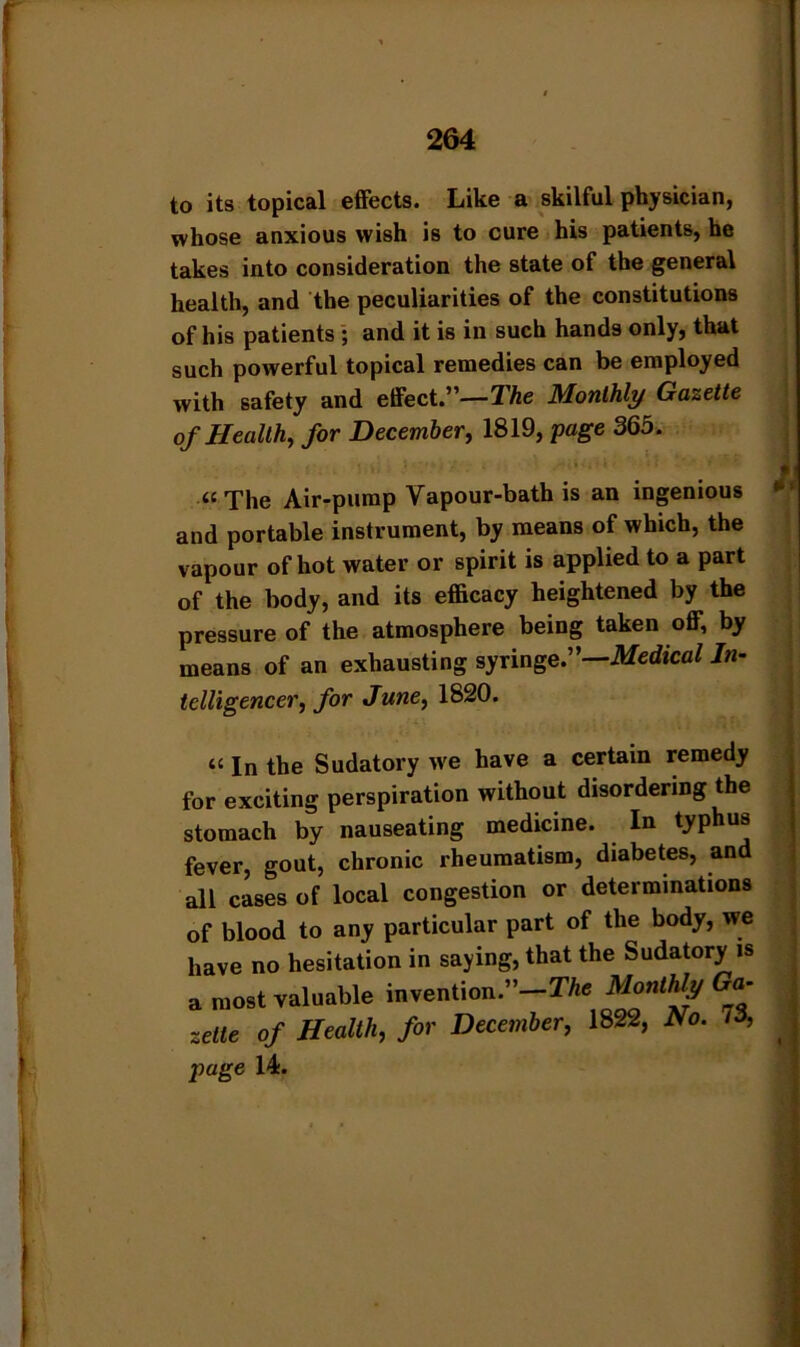 to its topical effects. Like a skilful physician, whose anxious wish is to cure his patients, he takes into consideration the state of the general health, and the peculiarities of the constitutions of his patients ; and it is in such hands only, that such powerful topical remedies can be employed with safety and effect.”—The Monthly Gazette of Health, for December, 1819, 'page 365. “The Air-pump Vapour-bath is an ingenious and portable instrument, by means of which, the vapour of hot water or spirit is applied to a part of the body, and its efficacy heightened by the pressure of the atmosphere being taken off, by means of an exhausting syringe.”—Medical In- telligencer, for June, 1820. “ In the Sudatory we have a certain remedy for exciting perspiration without disordering the stomach by nauseating medicine. In typhus fever, gout, chronic rheumatism, diabetes, and all cases of local congestion or determinations of blood to any particular part of the body, we have no hesitation in saying, that the Sudatory is a most valuable invention.-!*. Monthly Go- zelte of Health, for December, 1822, Ho. 73, page 14.