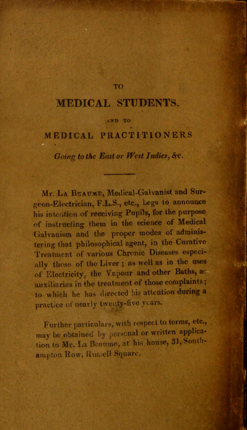 TO MEDICAL STUDENTS, , « and to ’ f MEDICAL PRACTITIONERS Going to the East or West Indies, Sec. ' Mr. La Beaume, Medical-Galvanist and Sur- geon-Electrician, F.L.S., etc., begs to announce his intention of receiving Pupils, for the purpose of instructing them in the science of Medical Galvanism and the proper modes of adminis- tering that philosophical agent, in the Curative Treatment of various Chronic Diseases especi- ally those of the Liver ; as well as in the uses of Electricity, the Vapour and other Baths, ac auxiliaries in the treatment of those complaints; to which he has directed his attention during a practice of nearly twenty-five years. Further particulars, with respect to terms, etc., may be obtained by personal or w'ritten applica- tion to Mr. La Beaume, at his house, 31, South-