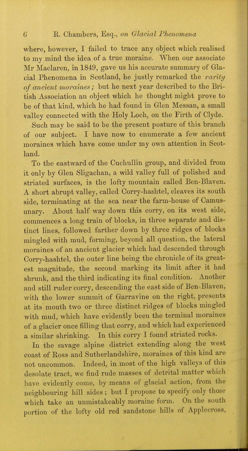 where, however, I failed to trace any object which realised to my mind the idea of a true moraine. When our associate Mr Maclaren, in 1849, gave us his accurate summary of Gla- cial Phenomena in Scotland, he justly remarked the rarity of ancient moraines; but he next year described to the Bri- tish Association an object which he thought might prove to be of that kind, which he had found in Glen Messan, a small valley connected with the Holy Loch, on the Firth of Clyde. Such may be said to be the present posture of this branch of our subject. I have now to enumerate a few ancient moraines which have come under my own attention in Scot- land. To the eastward of the Cuchullin group, and divided from it only by Glen Sligachan, a wild valley full of polished and striated surfaces, is the lofty mountain called Ben-Blaven. A short abrupt valley, called Corry-hashtel, cleaves its south side, terminating at the sea near the farm-house of Camus- unary. About half way down this corry, on its west side, commences a long train of blocks, in three separate and dis- tinct lines, followed farther down by three ridges of blocks mingled with mud, forming, beyond all question, the lateral moraines of an ancient glacier which had descended through Corry-hashtel, the outer line being the chronicle of its great- est magnitude, the second marking its limit after it had shrunk, and the third indicating its final condition. Another and still ruder corry, descending the east side of Ben-Blaven, with the lower summit of Garravine on the right, presents at its mouth two or three distinct ridges of blocks mingled with mud, which have evidently been the terminal moi'aines of a glacier once filling that corry, and which had experienced a similar shrinking. In this corry I found striated rocks. In the savage alpine district extending along the west coast of Ross and Sutherlandshire, moraines of this kind are not uncommon. Indeed, in most of the high valleys of this desolate tract, we find rude masses of detrital matter whicli have evidently come, by means of glacial action, from the neighbouring hill sides ; but I propose to specify only those which take an unmistakeably moraine form. On the south portion of the lofty old red sandstone hills of Applecross,