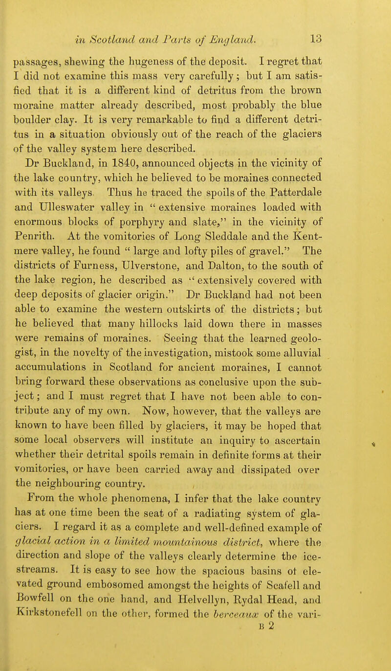 passages, shewing the hugeness of the deposit. I regret that I did not examine this mass very carefully; but I am satis- fied that it is a different kind of detritus from the brown moraine matter already described, most probably the blue boulder clay. It is very remarkable to find a different detri- tus in a situation obviously out of the reach of the glaciers of the valley system here described. Dr Buckland, in 1840, announced objects in the vicinity of the lake country, which he believed to be moraines connected with its valleys. Thus he traced the spoils of the Patterdale and Ulleswater valley in  extensive moraines loaded with enormous blocks of porphyry and slate, in the vicinity of Penrith. At the vomitories of Long Sleddale and the Kent- mere valley, he found  large and lofty piles of gravel. The districts of Furness, Ulverstone, and Dalton, to the south of the lake region, he described as '' extensively covered with deep deposits of glacier origin. Dr Buckland had not been able to examine the western outskirts of the districts; but he believed that many hillocks laid down there in masses were remains of moraines. Seeing that the learned geolo- gist, in the novelty of the investigation, mistook some alluvial accumulations in Scotland for ancient moraines, I cannot bring forward these observations as conclusive upon the sub- ject ; and I must regret that I have not been able to con- tribute any of my own. Now, however, that the valleys are known to have been filled by glaciers, it may be hoped that some local observers will institute an inquiry to ascertain whether their detrital spoils remain in definite forms at their vomitories, or have been carried away and dissipated over the neighbouring country. From the whole phenomena, I infer that the lake country has at one time been the seat of a radiating system of gla- ciers. I regard it as a complete and well-defined example of glacial action in a limited mountainous district, where the direction and slope of the valleys clearly determine the ice- streams. It is easy to see how the spacious basins ot ele- vated ground embosomed amongst the heights of Scafell and Bowfell on the one hand, and Helvellyn, Rydal Head, and Kirkstonefell on the other, formed the herceaucc of the vari- B 2
