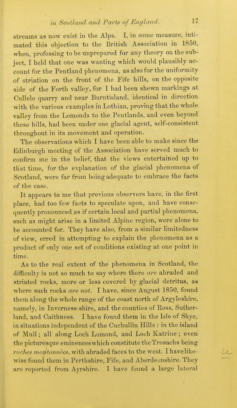 streams as now exist in the Alps. I, in some measure, inti- mated this objection to the British Association in 1850, when, professing to be unprepared for any theory on the sub- ject, I held that one was wanting which would plausibly ac- count for the Pentland phenomena, as also for the uniformity of striation on the front of the Fife hills, on the opposite side of the Forth valley, for I had been shewn markings at Cullelo quarry and near Burntisland, identical in direction with the various examples in Lothian, proving that the whole valley from the Lomonds to the Pentlands, and even beyond these hills, had been tinder one glacial agent, self-consistent throughout in its movement and operation. The observations which I have been able to make since the Edinburgh meeting of the Association have served much to confirm me in the belief, that the views entertained up to that time, for the explanation of the glacial phenomena of Scotland, were far from being adequate to embrace the facts of the ease. It appears to me that previous observers have, in the first place, had too few facts to speculate upon, and have conse- quently pronounced as if certain local and partial phenomena, such as might arise in a limited Alpine region, were alone to be accounted for. They have also, from a similar limitedness of view, erred in attempting to explain the phenomena as a product of only one set of conditions existing at one point in time. As to the real extent of the phenomena in Scotland, the difficulty is not so much to say where there are abraded and striated rocks, more or less covered by glacial detritus, as where such rocks are not. I have, since August 1850, found them along the whole range of the coast north of Argyleshire, namely, in Inverness-shire, and the counties of Ross, Suther- land, and Caithness. I have found them in the Isle of Skye, in situations independent of the Cuchullin Hills : in the island of Mull; all along Loch Lomond, and Loch Katrine ; even the picturesque eminences which constitute theTi'osachs being roches moritonnees, with abraded faces to the west. I have like- wise found them in Perthshire, Fife, and Aberdeenshire. They are reported from Ayrshire. I have found a lai'ge latei-al