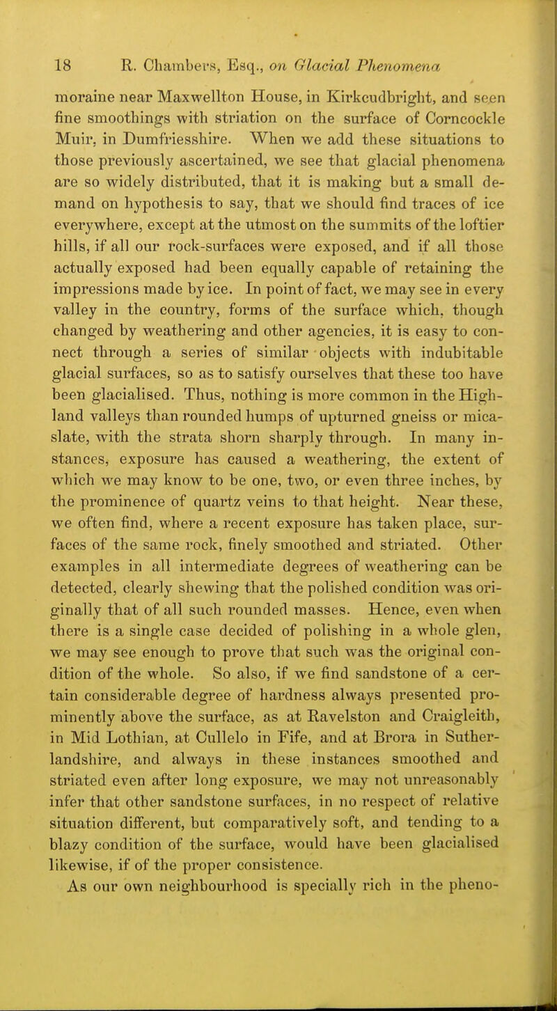moraine near Maxwellton House, in Kirkcudbright, and seen fine smoothings with striation on the surface of Corncockle Muir, in Dumfriesshire. When we add these situations to those previously ascertained, we see that glacial phenomena are so widely distributed, that it is making but a small de- mand on hypothesis to say, that we should find traces of ice everywhere, except at the utmost on the summits of the loftier hills, if all our rock-surfaces were exposed, and if all those actually exposed had been equally capable of retaining the impressions made by ice. In point of fact, we may see in every valley in the country, forms of the surface which, though changed by weathering and other agencies, it is easy to con- nect through a series of similar objects with indubitable glacial surfaces, so as to satisfy ourselves that these too have been glacialised. Thus, nothing is more common in the High- land valleys than rounded humps of upturned gneiss or mica- slate, with the strata shorn sharply through. In many in- stances, exposure has caused a weathering, the extent of which w^e may know to be one, two, or even three inches, by the prominence of quartz veins to that height. Near these, we often find, where a recent exposure has taken place, sur- faces of the same rock, finely smoothed and striated. Other examples in all intermediate degrees of weathering can be detected, clearly shewing that the polished condition was ori- ginally that of all such rounded masses. Hence, even when there is a single case decided of polishing in a whole glen, we may see enough to prove that such was the original con- dition of the whole. So also, if we find sandstone of a cer- tain considerable degree of hardness always presented pro- minently above the surface, as at Ravelston and Craigleith, in Mid Lothian, at Cullelo in Fife, and at Brora in Suther- landshire, and always in these instances smoothed and striated even after long exposure, we may not unreasonably infer that other sandstone surfaces, in no respect of relative situation different, but comparatively soft, and tending to a blazy condition of the surface, would have been glacialised likewise, if of the proper consistence. As our own neighbourhood is specially rich in the pheno-