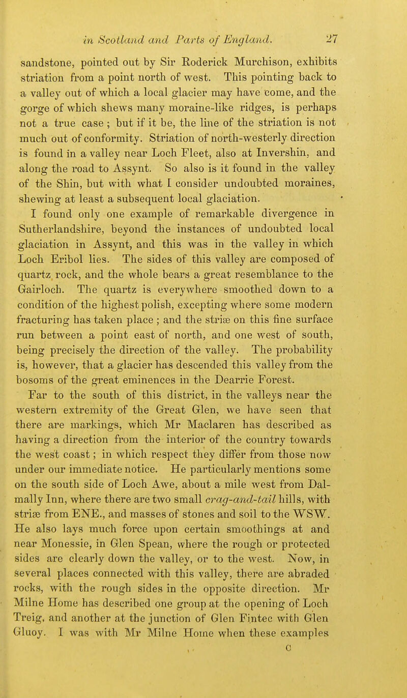 sandstone, pointed out by Sir Roderick Murchison, exhibits striation from a point north of west. This pointing back to a valley out of which a local glacier may have come, and the gorge of which shews many moraine-like ridges, is perhaps not a true case ; but if it be, the line of the striation is not much out of conformity. Striation of north-westerly direction is found in a valley near Loch Fleet, also at Invershin, and along the i^oad to Assynt. So also is it found in the valley of the Shin, but with what I consider undoubted moraines, shewing at least a subsequent local glaciation. I found only one example of remarkable divergence in Sutherlandshire, beyond the instances of undoubted local glaciation in Assynt, and this was in the valley in which Loch Eribol lies. The sides of this valley are composed of quartz rock, and the whole bears a great resemblance to the Gairloch. The quartz is everywhere smoothed down to a condition of the highest polish, excepting where some modern fracturing has taken place ; and the strise on this fine surface run between a point east of north, and one west of south, being precisely the direction of the valley. The probability is, however, that a glacier has descended this valley from the bosoms of the great eminences in the Dearrie Forest. Far to the south of this district, in the valleys near the western extremity of the Great Glen, we have seen that there are markings, which Mr Maclaren has described as having a direction from the interior of the country towards the west coast; in which respect they differ from those now under our immediate notice. He particularl}'^ mentions some on the south side of Loch Awe, about a mile west from Dal- mally Inn, where there are two small crag-and-tail hills, with striae from ENE., and masses of stones and soil to the WSW. He also lays much force upon certain smoothings at and near Monessie, in Glen Spean, where the rough or protected sides are clearly down the valley, or to the west. Now, in Several places connected with this valley, there are abraded rocks, with the rough sides in the opposite direction. Mr Milne Home has described one group at the opening of Loch Treig, and another at the junction of Glen Fi.ntec with Glen Gluoy. I was with Mr Milne Home when these examples c