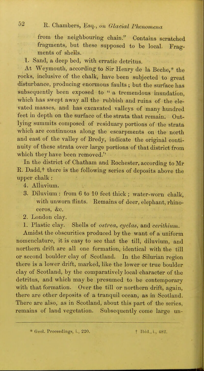 from the neighbouring chain. Contains scratched fragments, but these supposed to be local. Frag- ments of shells. 1. Sand, a deep bed, with erratic detritus. At Weymouth, according to Sir Henry de la Beche,* the rocks, inclusive of the chalk, have been subjected to great disturbance, producing enormous faults; but the surface has subsequently been exposed to  a tremendous inundation, which has swept away all the rubbish and ruins of the ele- vated masses, and has excavated valleys of many hundred feet in depth on the surface of the strata that remain. Out- lying summits composed of residuary portions of the strata which are continuous along the escarpments on the north and east of the valley of Bredy, indicate the original conti- nuity of these strata over large portions of that district from which they have been removed. In the district of Chatham and Rochester, according to Mr R. Dadd,t there is the following series of deposits above the upper chalk : 4. Alluvium. 3. Diluvium : from 6 to 10 feet thick ; water-worn chalk, with unworn flints. Remains of deer, elephant, rhino- ceros, &c. 2. London clay. 1. Plastic clay. Shells of ostrea, cyclas, and cerithiuni. Amidst the obscurities produced by the want of a uniform nomenclature, it is easy to see that the till, diluvium, and northern drift are all one formation, identical with the till or second boulder clay of Scotland. In the Silurian region there is a lower drift, marked, like the lower or true boulder clay of Scotland, by the comparatively local character of the detritus, and which may be presumed to be contemporary with that formation. Over the till or northern drift, again, there are other deposits of a tranquil ocean, as in Scotland. There are also, as in Scotland, about this part of the series, remains of land vegetation. Subsequently come large un- * Geol. Proceedings, i., 220. t Ibid., i., 482.