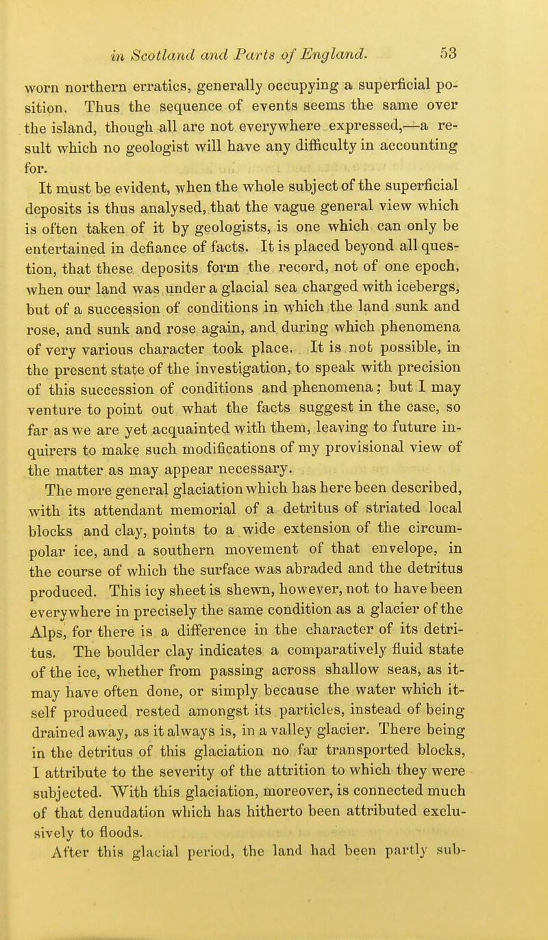 worn northei'n erratics, generally occupying a superficial po- sition. Thus the sequence of events seems the same over the island, though all are not everyv^here expressed,—a re- sult which no geologist will have any difiiculty in accounting for. It must be evident, when the whole subject of the superficial deposits is thus analysed, that the vague general view which is often taken of it by geologists, is one which can only be entertained in defiance of facts. It is placed beyond all ques- tion, that these deposits form the record, not of one epoch, when our land was under a glacial sea charged with icebergs, but of a succession of conditions in which the land sunk and rose, and sunk and rose again, and during which phenomena of very various character took place. It is not possible, in the present state of the investigation, to speak with precision of this succession of conditions and phenomena; but I may venture to point out what the facts suggest in the case, so far as we are yet acquainted with them, leaving to future in- quirers to make such modifications of my provisional view of the matter as may appear necessary. The more general glaciation which has here been described, with its attendant memorial of a detritus of striated local blocks and clay, points to a wide extension of the circum- polar ice, and a southern movement of that envelope, in the course of which the surface was abraded and the detritus produced. This icy sheet is shewn, however, not to have been everywhere in precisely the same condition as a glacier of the Alps, for there is a diff'erence in the character of its detri- tus. The boulder clay indicates a comparatively fluid state of the ice, whether from passing across shallow seas, as it- may have often done, or simply because the water which it- self produced rested amongst its particles, instead of being drained away, as it always is, in a valley glacier. There being in the detritus of this glaciation no far transported blocks, I attribute to the severity of the attrition to which they were subjected. With this glaciation, moreover, is connected much of that denudation which has hitherto been attributed exclu- sively to floods. After this glacial period, the land had been partly sub-