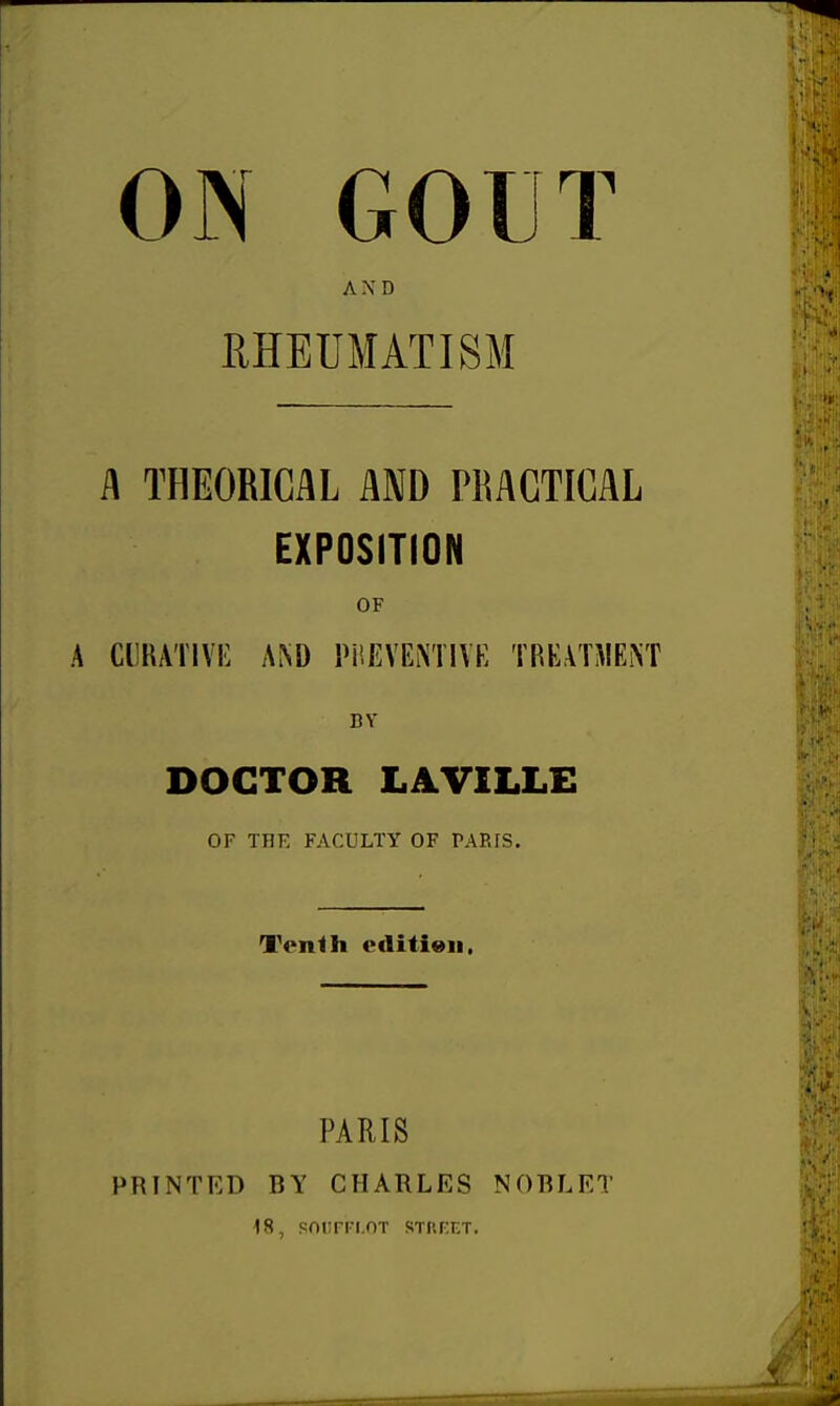 ON GOUT AXD RHEUMATISM i\ THEORICAL AND PMCTICAL EXPOSITION OF CURATIVE A!\D PREVENTIVE TREATMENT BY DOCTOR LAVILLE OF THK FACULTY OF PARIS. Tenth cflitieii. PARIS PRINTED BY CHARLES NOBLET 18, snurn.OT STREET.