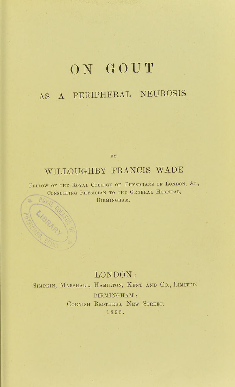 AS A PERIPHERAL NEUROSIS BY WILLOUGHBY FRANCIS WADE Fei-low of the Royai, College of Physicians of London, &c., Consulting Physician to the General Hospital, ^ Birmingham. LONDON: SiMPKiN, Marshall, Hamilton, Kent and Co., Limited. BIRMINGHAM : CoKNiSH Brothers, New Street. 1 8 9 3.